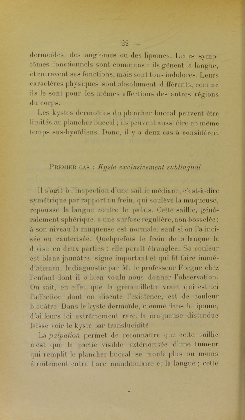 dermoïdes, des angiomes ou des lipomes. Leurs symp- tômes fonctionnels sont communs : ils gênent la langue, et entravent ses fonctions, mais sont tous indolores. Leurs caractères physiques sont absolument différents, comme ils le sont pour les mêmes affections des autres régions du corps. Les kystes dermoïdes du plancher buccal peuvent être limités au plancher buccal ; ils peuvent aussi être en même temps sus-hyoïdiens. Donc, il y a deux cas à considérer. Premier cas : Kyste exclusivement sublingual Il s'agil à l'inspection d’une saillie médiane, c’est-à-dire symétrique par rapport au frein. <pii soulève la muqueuse, repousse la langue contre le palais. Cette saillie, géné- ralement sphérique, a une surface régulière,non bosselée; à son niveau la muqueuse esl normale, sauf si on l’a inci- sée ou cautérisée. Quelquefois le frein de la langue le divise en deux parties : elle parait étranglée. Sa couleur esf blanc-jaunAlre, signe important et qui fit faire immé- diatement le diagnostic par M. le professeur Forgue chez l’enfant dont il a bien voulu nous donner l’observation. On sait, en effet, (pie la grenouillelte vraie, qui esl ici l’affection dont on discute l'existence, est de couleur bleuâtre. Dans le kyste dermoïde, comme dans le lipome, d’ailleurs ici extrêmement rare, la muqueuse distendue laisse voir le kyste par translucidité. La palpation permet de reconnaître que cette saillie n'est <|ne la partie visible extériorisée d’une tumeur qui remplit le plancher’ buccal, se moule plus ou moins étroitement entre l’arc mandibulaire cl la langue; cette