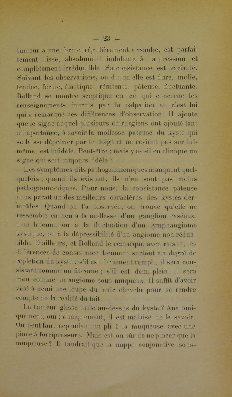 tumeur a une forme régulièrement arrondie, est parfai- tement lisse, absolument indolente à la pression et complètement irréductible. Sa consistance est variable. Suivant les observations, on dit qu'elle est dure, molle, tendue, ferme, élastique, rénitente, pâteuse, fluctuante. Rolland se montre sceptique en ce qui concerne les renseignements fournis par la palpation et c’est lui qui a remarqué ces différences d’observation. 11 ajoute • pie le signe auquel plusieurs chirurgiens ont ajouté tant d’importance, à savoir la mollesse pâteuse du kyste qui se laisse déprimer par le doigt et ne revient pas sur lui- même, est infidèle. Peut-être ; mais y a-t-il en clinique un signe qui soit toujours fidèle ? Les symptômes dits pathognomoniques manquent quel- quefois ; quand ils existent, ils n’en sont pas moins pathognomoniques. Pour nous, la consistance pâteuse nous paraît un des meilleurs caractères des kystes der- moïdes. Quand on l'a observée, on trouve qu’elle ne ressemble en rien à la mollesse d’un ganglion caséeux, d’un lipome, ou à la fluctuation d’un lymphangiome kystique, ou à la dépressibilité d’un angiome non réduc- tible. 1) ailleurs, et Rolland le remarque avec raison, les différences de consistance tiennent surtout au degré de réplétion du kyste : s’il est fortement rempli, il sera con- sistant comme un fibrome; s’il est demi-plein, il sera mou comme un angiome sous-muqueux. Il suffit d’avoir vide à demi une loupe du cuir chevelu pour se rendre compte de la réalité du fait. La tumeur glisse-t-elle au-dessus du kyste ? Anatomi- quement, oui ; cliniquement, il est malaisé de le savoir, tfii peut taire cependant un pli à la muqueuse avec une pince ;i loreipressure. Mais est-on sûr de ne pincer que la muqueuse? Il faudrait que la nappe conjonctive sous-
