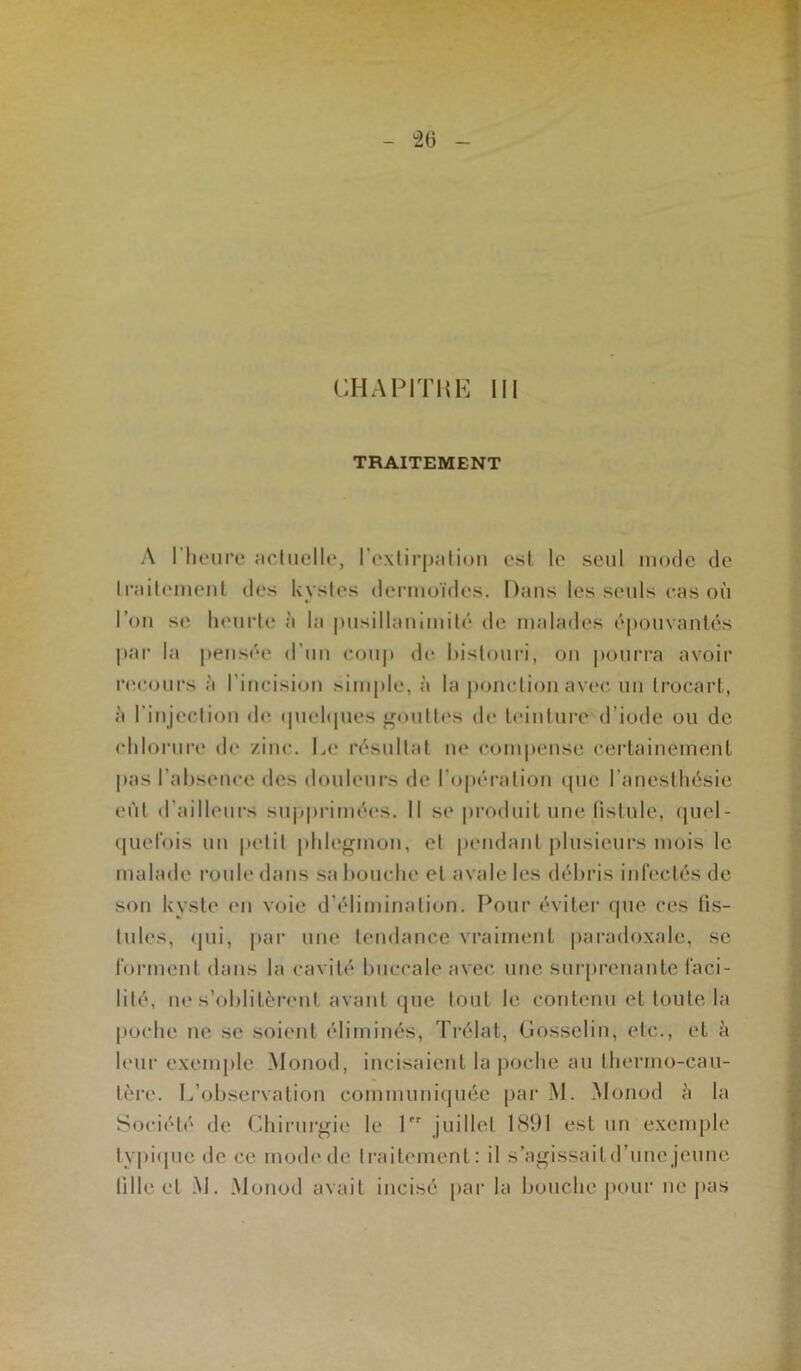 CHAPITRE III TRAITEMENT A l'heure actuelle, l'extirpation est le seul mode de traitement des kystes dermoïdes. Dans les seuls cas où l’on se heurte à la pusillanimité de malades épouvantés par la pensée d’un coup de bistouri, on pourra avoir recours à l’incision simple, à la ponction avec un trocart, à l'injection de quelques gouttes de teinture d’iode ou de chlorure de /inc. Le résultat ne compense certainement pas l'absence des douleurs de l’opération que l’anesthésie eût d'ailleurs supprimées. Il se produit une fistule, quel- quefois un petit phlegmon, et pendant plusieurs mois le malade roule dans sa bouche et avale les débris infectés de son kyste en voie d’élimination. Pour éviter que ces tis- tules, qui, par une tendance vraiment paradoxale, se forment dans la cavité buccale avec une surprenante faci- lité, ne s’oblitèrent avant que tout le contenu et toute la poche ne se soient éliminés, Trélat, Gosselin, etc., et à leur exemple Monod, incisaient la poche au thermo-cau- tère. L’observation communiquée par M. Monod h la Société de Chirurgie le Pr juillet 1891 est un exemple typique de ce mode de traitement: il s’agissaitd’une jeune tille et M. Monod avait incisé par la bouche pour ne pas