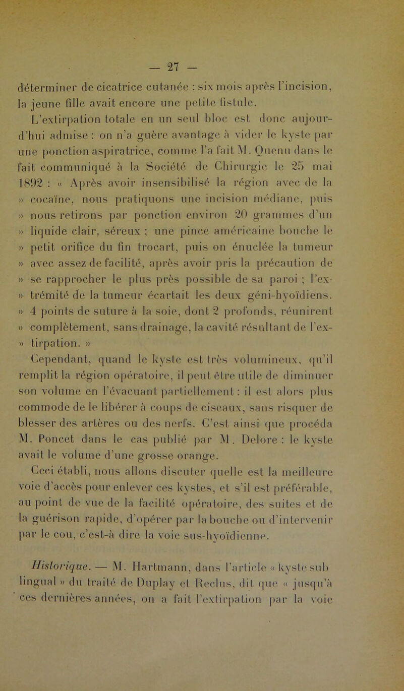 déterminer de cicatrice cutanée : six mois après l’incision, la jeune fille avait encore une petite fistule. L’extirpation totale en un seul bloc est donc aujour- d’hui admise : on n’a guère avantage à vider le kyste par une ponctionaspiratrice, comme l’a fait M. Quenu dans le fait communiqué à la Société de Chirurgie le 25 mai 181)2 : « Après avoir insensibilisé la région avec de la » cocaïne, nous pratiquons une incision médiane, puis » nous retirons par ponction environ 20 grammes d’un » liquide clair, séreux ; une pince américaine bouche le » petit orifice du fin trocart, puis on énuc.lée la tumeur » avec assez de facilité, après avoir pris la précaution de » se rapprocher le plus près possible de sa paroi ; l’cx- » trémité de la tumeur écartait les deux géni-hyoïdiens. » 4 points de suture à la soie, dont 2 profonds, réunirent » complètement, sans drainage, la cavité résultant de l’ex- » tirpation. » Cependant, quand le kyste est très volumineux, qu’il remplit la région opératoire, il peut être utile de diminuer son volume en l’évacuant partiellement : il est alors plus commode de le libérer à coups de ciseaux, sans risquer de blesser des artères ou des nerfs. C’est ainsi que procéda M. Poncet dans le cas publié par M. Delore : le kyste avait le volume d’une grosse orange. Ceci établi, nous allons discuter quelle est la meilleure voie d’accès pour enlever ces kystes, et s’il est préférable, au point de vue de la facilité opératoire, des suites et de la guérison rapide, d’opérer par la bouche ou d’intervenir par le cou, c’est-à dire la voie sus-hyoïdienne. Historique. — M. Hartmann, dans l’article <> kyste sub lingual » du traité de Duplay et Reclus, dit que « jusqu’à ces dernières années, on a fait l'extirpation par la voie