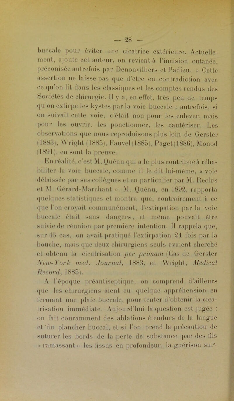buccale pour éviter une cicatrice extérieure. Actuelle- ment, ajoute cet auteur, on revient à l’incision cutanée, préconisée autrefois par Denonvilliers et Padieu. » Cette assertion ne laisse pas (pie d'être en contradiction avec ce (pi on lit dans les classiques et les comptes rendus des Sociétés de chirurgie. Il y a, en effet, très peu de temps qu'on extirpe les kystes parla voie buccale : autrefois, si on suivait celte voie, c’était non pour les enlever, mais pour les ouvrir. les ponctionner, les cautériser. Les observations (pie nous reproduisons plus loin de Cerster 1883), Wright (1885), Fauvel ( 1885), Paget(1886), Monod (1891 ), en sont la preuve. Lu réalité, c’est M. Ouénu qui a le plus eontrilniéà réha- biliter la voie buccale, comme il le dit lui-même, « voie délaissée par ses collègues et en particulier par M . Reclus et M (iérard-.Marchant •» M. Quénu, en 1892, rapporta quelques statistiques et montra (pie, contrairement à et* que l’on croyait communément, l'extirpation par la voie buccale était sans dangers, et même pouvait être suivie de réunion par première intention. Il rappela que, sur If» cas, on avait pratiqué l'extirpation 21 fois par la bouche, mais que deux chirurgiens seuls avaient cherché et obtenu la cicatrisation per primant (Cas de Gerster New-York med. Journal, 1883. et Wright, Medical Iiecord, 1885;. A l'époque prèanliseplique, on comprend d’ailleurs que les chirurgiens aient eu quelque appréhension en fermant une plaie buccale, pour tenter d’obtenir la cica- trisation immédiate. Aujourd’hui la question est jugée : on fait couramment des ablations étendues de la langue et 'du plancher buccal, et si l’on prend la précaution de suturer les bords de la perte de substance par des tils « ramassant » les tissus en profondeur, la guérison sur-