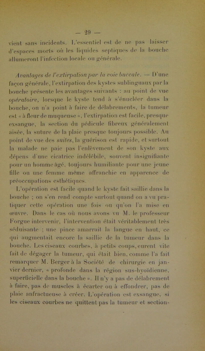 vient sans incidents. L’essentiel est de ne pas laisser d’espaces morts où les liquides septiques de la bouche allumeront l’infection locale ou générale. Avantages de Vextirpation par la voie buccale. — D’une façon générale, l’extirpation des kystes sublinguaux par la bouche présente les avantages suivants : au point de vue opératoire, lorsque le kyste tend à s’énucléer dans la bouche, on n’a point à faire de délabrements, la tumeur est « à fleur de muqueuse », l’extirpation est facile, presque exsangue, la section du pédicule fibreux généralement aisée, la suture de la plaie presque toujours possible. Au point de vue des suites, la guérison est rapide, et surtout la malade ne paie pas l’enlèvement de son kyste aux dépens d'une cicatrice indélébile, souvent insignifiante pour un homme âgé, toujours humiliante pour une jeune fille ou une femme même affranchie en apparence de préoccupations esthétiques. L’opération est facile quand le kyste fait saillie dans la bouche ; on s’en rend compte surtout quand on a vu pra- tiquer cette opération une fois ou qu’on l’a mise en œuvre. Dans le cas où nous avons vu M. le professeur Lorgne intervenir, l’intervention était véritablement très séduisante ; une pince amarrait la langue en haut, ce qui augmentait encore la saillie de la tumeur dans la bouche. Les ciseaux courbes, à petits coups, eurent vite fait de dégager la tumeur, qui était bien, comme l’a fait remarquer M. Berger à la Société de chirurgie en jan- vier dernier, « profonde dans la région sus-hyoïdienne, superficielle dans la bouche ». Il n’y a pas de délabrement ù faire, pas de muscles à écarter ou ù effondrer, pas de plaie anfractueuse à créer. L’opération est exsangue, si les ciseaux courbes ne quittent pas la tumeur et section-