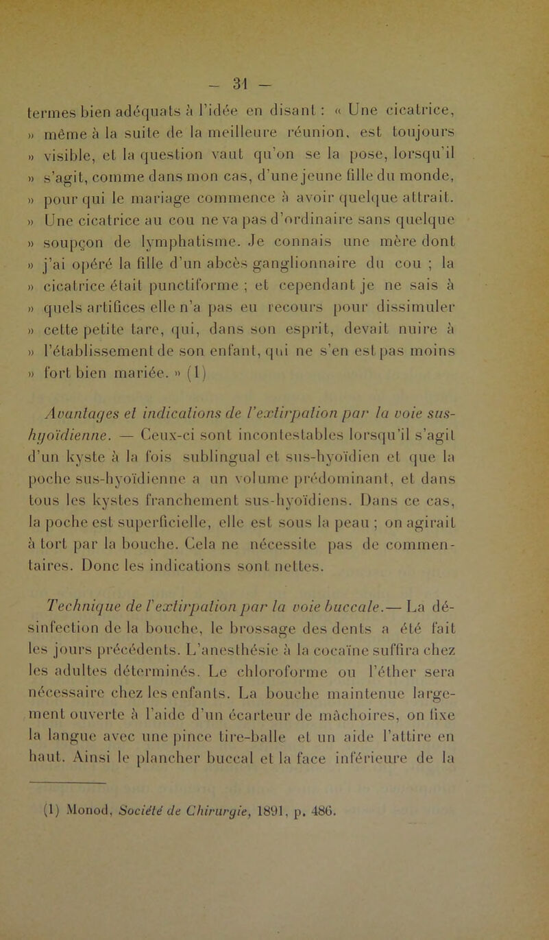 termes bien adéquats à l’idée en disant: « Une cicatrice, » même à la suite de la meilleure réunion, est toujours »> visible, et la question vaut qu’on se la pose, lorsqu’il » s’agit, comme dans mon cas, d’une jeune fille du monde, » pour qui le mariage commence à avoir quelque attrait. » Une cicatrice au cou ne va pas d’ordinaire sans quelque » soupçon de lymphatisme. Je connais une mère dont » j’ai opéré la fille d’un abcès ganglionnaire du cou ; la » cicatrice était punctiforme ; et cependant je ne sais à » quels artifices elle n’a pas eu recours pour dissimuler » cette petite tare, qui, dans son esprit, devait nuire à » l’établissement de son enfant, qui ne s’en est pas moins » fort bien mariée. » (1) Avantages et indications de l’extirpation par la voie sus- hyoïdienne. — Ceux-ci sont incontestables lorsqu’il s’agit d’un kyste à la fois sublingual et sus-hyoïdien et que la poche sus-hyoïdienne a un volume prédominant, et dans tous les kystes franchement sus-hyoïdiens. Dans ce cas, la poche est superficielle, elle est sous la peau ; on agirait à tort par la bouche. Cela ne nécessite pas de commen- taires. Donc les indications sont nettes. Technique de F extirpation par la voie buccale.— La dé- sinfection delà bouche, le brossage des dents a été fait les jours précédents. L’anesthésie à la cocaïne suffira chez les adultes déterminés. Le chloroforme ou l’éther sera nécessaire chez les enfants. La bouche maintenue large- ment ouverte â l’aide d’un écarteur de mâchoires, on fixe la langue avec une pince tire-balle et un aide l’attire en haut. Ainsi le plancher buccal et la face inférieure de la (1) Monod, Société de Chirurgie, 1891, p, 48(3.