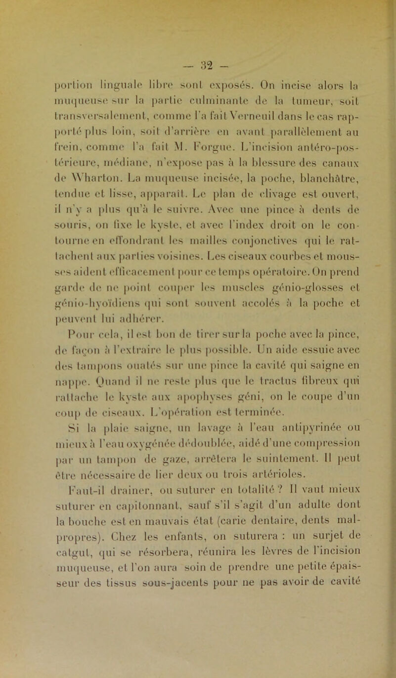 portion linguale libre sont exposés. On incise alors la muqueuse sur la partie culminante de la tumeur, soit transversalement, comme l’a fait Verneuil dans le cas rap- porté plus loin, soit d’arrière en avant parallèlement au frein, comme l a fait M. Forgue. L’incision antéro-pos- térieure, médiane, n’expose pas à la blessure des canaux de W harton. La muqueuse incisée, la poche, blanchâtre, tendue et lisse, apparaît. Le plan de clivage est ouvert, il n’y a plus qu’à le suivre. Avec une pince à dents de souris, on fixe le kyste, et avec l’index droit on le con- tourne en effondrant les mailles conjonctives qui le rat- tachent aux parties voisines. Les ciseaux courbes et mous- ses aident efficacement pour ce temps opératoire. On prend garde de ne point couper les muscles génio-glosses et génio-hyoïdiens qui sont souvent accolés à la poche et peuvent lui adhérer. Pour cela, ilesl bon de tirer sur la poche avec la pince, de façon à l’extraire le. plus possible. Un aide essuie avec des tampons ouatés sur une pince la cavité qui saigne en nappe. Ouand il ne reste plus (pie le traclus fibreux qui rattache le kyste aux apophyses géni, on le coupe d’un coup de ciseaux. L’opération est terminée. Si la plaie saigne, un lavage à l’eau anlipyrinée ou mieux à l’eau oxygénée dédoublée, aidé d'une compression par un tampon de gaze, arrêtera le suintement. 11 peut être nécessaire de lier deux ou trois artérioles. Faut-il drainer, ou suturer en totalité? 11 vaut mieux suturer en capitonnant, sauf s’il s’agit d’un adulte dont la bouche est en mauvais état (carie dentaire, dents mal- propres). Chez les enfants, on suturera : un surjet de catgut, qui se résorbera, réunira les lèvres de 1 incision muqueuse, et l’on aura soin de prendre une petite épais- seur des tissus sous-jacents pour ne pas avoir de cavité