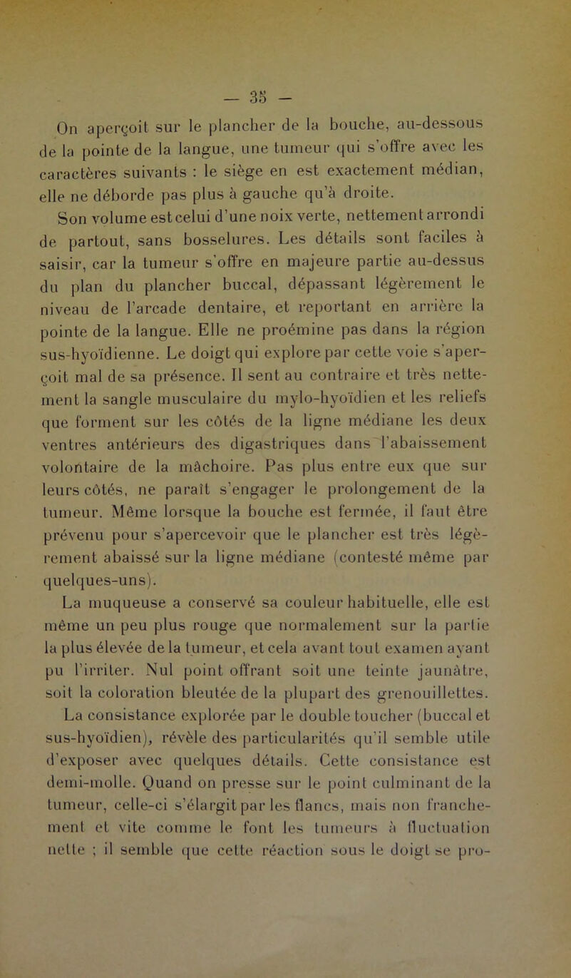 On aperçoit sur le plancher de la bouche, au-dessous de la pointe de la langue, une tumeur qui s’offre avec les caractères suivants : le siège en est exactement médian, elle ne déborde pas plus à gauche qu’à droite. Son volume est celui d’une noix verte, nettement arrondi de partout, sans bosselures. Les détails sont faciles à saisir, car la tumeur s’offre en majeure partie au-dessus du plan du plancher buccal, dépassant légèrement le niveau de l’arcade dentaire, et reportant en arrière la pointe de la langue. Elle ne proémine pas dans la région sus-hyoïdienne. Le doigt qui explore par cette voie s’aper- çoit mal de sa présence. Il sent au contraire et très nette- ment la sangle musculaire du mylo-hyoïdien et les reliefs que forment sur les côtés de la ligne médiane les deux ventres antérieurs des digastriques dans l’abaissement volontaire de la mâchoire. Pas plus entre eux que sur leurs côtés, ne paraît s’engager le prolongement de la tumeur. Même lorsque la bouche est fermée, il faut être prévenu pour s’apercevoir que le plancher est très légè- rement abaissé sur la ligne médiane (contesté même par quelques-uns). La muqueuse a conservé sa couleur habituelle, elle est même un peu plus rouge que normalement sur la partie la plus élevée de la tumeur, et cela avant tout examen ayant pu l’irriter. Nul point offrant soit une teinte jaunâtre, soit la coloration bleutée de la plupart des grenouillettes. La consistance explorée par le double toucher (buccal et sus-hyoïdien), révèle des particularités qu’il semble utile d’exposer avec quelques détails. Cette consistance est demi-molle. Quand on presse sur le point culminant de la tumeur, celle-ci s’élargit par les flancs, mais non franche- ment et vite comme le font les tumeurs à fluctuation nette ; il semble que celte réaction sous le doigt se pro-