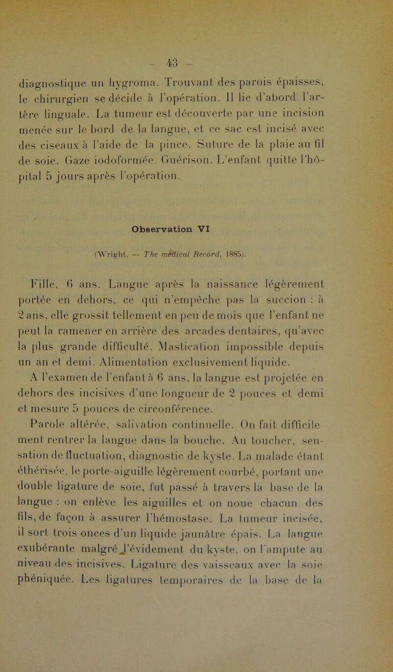 diagnostique un hygroma. Trouvant des parois épaisses, le chirurgien se décide à l’opération. Il lie d’abord l’ar- tère linguale. La tumeur est découverte par une incision menée sur le bord de la langue, et ce sac est incisé avec des ciseaux à l’aide de la pince. Suture de la plaie au fil de soie. Gaze iodoformée. Guérison. L’enfant quitte l’hô- pital 5 jours après l’opération. Observation VI (Wright. — The medical Record, 1885). Fille, 6 ans. Langue après la naissance légèrement portée en dehors, ce qui n’empêche pas la succion : à 2 ans, elle grossit tellement en peu de mois que l’enfant ne peut la ramener en arrière des arcades dentaires, qu’avec la plus grande difficulté. Mastication impossible depuis un an et demi. Alimentation exclusivement liquide. A l’examen de l’enfant à 6 ans, la langue est projetée en dehors des incisives d’une longueur de 2 pouces et demi et mesure 5 pouces de circonférence. Parole altérée, salivation continuelle. On fait difficile ment rentrer la langue dans la bouche. Au toucher, sen- sation de fluctuation, diagnostic de kyste. La malade étant éthérisée, le porte-aiguille légèrement courbé, portant une double ligature de soie, fut passé à travers la base de la langue : on enlève les aiguilles et on noue chacun des fils, de façon à assurer l’hémostase. La tumeur incisée, il sort trois onces d’un liquide jaunâtre épais. La langue exubérante malgré J’évidement du kyste, on l’ampute au niveau des incisives. Ligature des vaisseaux avec la soi»' phéniquée. Les ligatures temporaires de la base de la