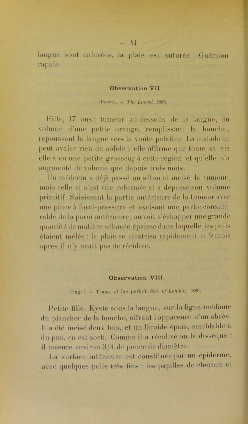 langue sont enlevées, la plaie est suturée. Guérison rapide. Observation VII Fawel. — The Lancet, 1885i. Fille, 17 an*; tumeur au dessous de la langue, du volume d’une petite orange, remplissant la bouche, repoussant la langue vers la voûte palatine. La malade ne peut avaler rien de solide ; elle affirme (pie Ionie sa vie elle a eu une petite grosseur à cette région et qu’elle n’a augmenté de volume que depuis trois mois. Un médecin a déjà passé un séton et incisé la tumeur, mais celle-ci s'est vite reformée et a dépassé son volume primitif. Saisissant la partie antérieure de la tumeur avec une pince à forci-pressure et excisant une partie considé- ra h le de la paroi antérieure, on voit s'échapper une grande quantité de matière sébacée épaisse dans laquelle les poils étaient mêlés ; la plaie se cicatrisa rapidement et !) mois après il n’y avait pas de récidive. Observation VIII (Pagfl. — Trans. <>f llie patbol. Soc. o/ London, 188f> Petite tille. Kyste sous la langue, sur la ligne médiane du plancher de la bouche, offrant 1 apparence d un abcès. Il a été incisé deux lois, et un liquide épais, semblable a du pus, en est sorti. Comme il a récidivé on le dissèque : il mesure environ 8/1 de pouce de diamètre. La surface intérieure esl constituée par un épiderme, avec quelques poils très tins ; les papilles de chorion et