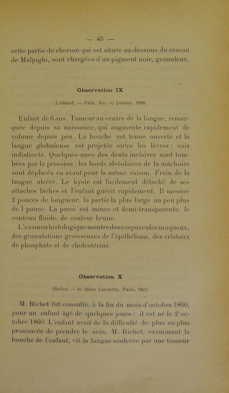 cette partie de (-horion qui est située au-dessous du réseau de Malpighi, sont chargées d'un pigment noir, granuleux. Observation IX (Lédiard. — Palh. Soc. of London. 1888) Enfant deGans. Tumeurau centre de la langue, remar- quée depuis sa naissance, qui augmente rapidement de volume depuis peu. La bouche est tenue ouverte et la langue globuleuse est projetée entre les lèvres ; voix indistincte. Quelques-unes des dents incisives sont tom- bées parla pression ; les bords alvéolaires de la mâchoire sont déplacés en avant pour la même raison. Frein de la langue ulcéré. Le kyste est facilement détaché de ses attaches lâches et l’enfant guérit rapidement. 11 mesure 2 pouces de longueur, la partie la plus large un peu plus de t pouce. La paroi est mince et demi-transparente, le contenu fluide, de couleur brune. L’examen histologique montre des corpuscules muqueux, des granulations graisseuses de l’épithélium, des cristaux de phosphate et de cholestérine. Observation X (Richet. — In thèse Landetta, Paris, 18(53) M. Richet fut consulté, à la fin du mois d’octobre 1800, pour un enfant âgé de quelques jours ; il est né le 2 oc- tobre 1860. L’enfant avait de la difficulté de plus en plus prononcée de prendre le sein. M. Richet, examinant la bouche de l’enfant, vit la langue soulevée par une tumeur