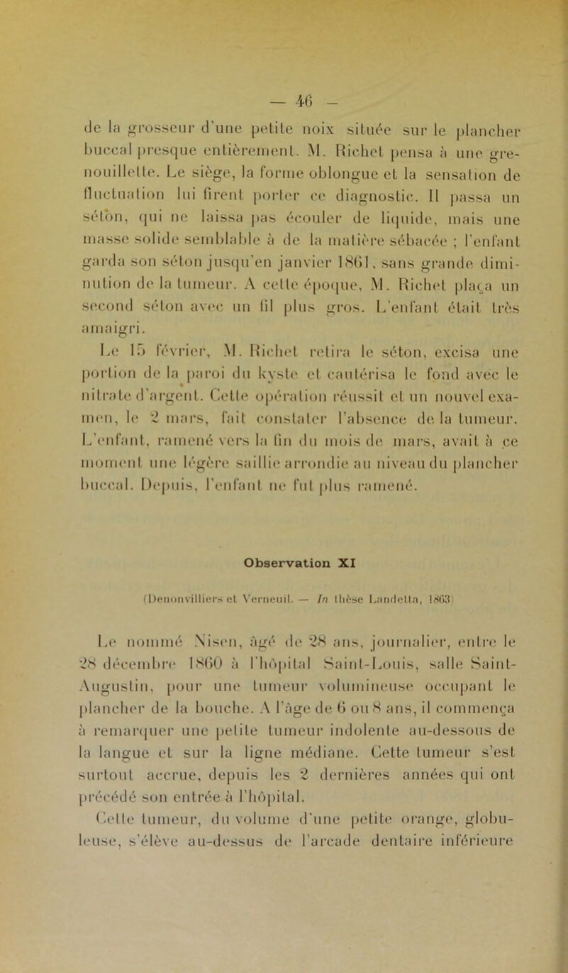 de la grosseur d’une petite noix située sur le plancher buccal presque entièrement. M. Richet pensa à une gre- nouillette. Le siège, la forme oblongue et la sensation de fluctuation lui firent porter ce diagnostic. Il passa un selon, qui ne laissa pas écouler de liquide, mais une masse solide semblable à de la matière sébacée ; l’enfant garda son séton jusqu’en janvier 1861. sans grande dimi- nution de la tumeur. A celle époque, M. Richet plaça un second séton avec un fil plus gros. L’enfant était très amaigri. Le 15 février, M. Richet retira le séton, excisa une portion de la paroi du kyste et cautérisa le fond avec le nitrate d'argent. Cette opération réussit cl un nouvel exa- men, le 2 mars, fait constater l’absence de la tumeur. L’enfant, ramené vers la fin du mois de mars, avait à ce moment une légère saillie arrondie au niveau du plancher buccal. Depuis, reniant ne fut plus ramené. Observation XI (üenonvilliers et Verneuil. — In thèse LandeUa, 18hli Le nommé Nisen, âgé de 28 ans, journalier, entre le 28 décembre 1860 à l’hôpital Saint-Louis, salle Saint- Augustin, pour une tumeur volumineuse occupant le plancher de la bouche. A l’àge de 6 ou 8 ans, il commença à remarquer une petite tumeur indolente au-dessous de la langue et sur lu ligne médiane. Cette tumeur s’est surtout accrue, depuis les 2 dernières années qui ont précédé son entrée à l’hôpital. Celle tumeur, du volume d’une petite Orange, globu- leuse, s’élève au-dessus de l’arcade dentaire inférieure