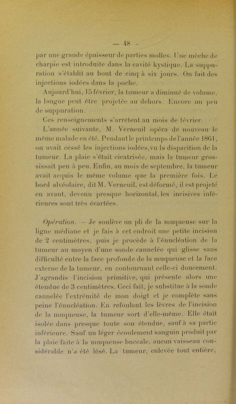 par une grandr épaisseur de parties molles. Une mèche de charpie est introduite dans la cavité kystique. La suppu- ration s établit au bout de cinq à six jours. On l'ait des injections iodées dans la poche. Aujourd’hui, 15février, la tumeur a diminué de volume, la langue peut être projetée au dehors. Lncore un peu de suppuration. Ces renseignements s’arrêtent au mois de février. L’année suivante, M. Yerneuil opéra de nouveau le même malade en été. Pendant le printemps de l'année 1801, on avait cessé les injections iodées,vu la disparition de la tumeur. La plaie s’était cicatrisée, mais la tumeur gros- sissait peu à peu. Enfin, au mois de septembre, la tumeur avait acquis le même volume que la première fois. Le bord alvéolaire, dit M. Yerneuil, est déformé, il est projeté en avant, devenu presque horizontal, les incisives infé- rieures sont très écartées. Opération. — Je soulève un pli de la muqueuse sur la ligne médiane et je fais à cet endroit une petite incision de 2 centimètres, puis je procède à l’énucléation de la tumeur au moyen d’une sonde cannelée qui glisse sans difficulté entre la face profonde de la muqueuse et la face externe de la tumeur, en contournant celle-ci doucement. J’agrandis l’incision primitive, qui présente alors une étendue de 3 centimètres. Ceci fait, je substitue à la sonde cannelée l’extrémité de mon doigt et je complète sans de la muqueuse, la tumeur sort d’elle-même. Elle était isolée dans presque toute son étendue, saut à sa partie inférieure. Sauf un léger écoulement sanguin produit par la plaie faite à la muqueuse buccale, aucun vaisseau con- sidérable n’a été lésé. La tumeur, enlevée tout entière,