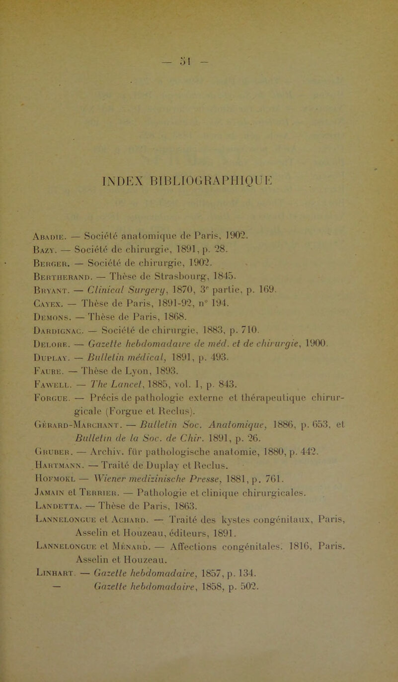 IN D EX BIB LIOG R A P HIO IJ E Abadie. — Société anatomique de Paris, 1902. Bazy. — Société de chirurgie, 1891, p. 28. Bercer. — Société de chirurgie, 1902. Bertherand. — Thèse de Strasbourg, 1845. Bryant. — Clinical Surgery, 1870, 3° partie, p. 109. Cayex. — Thèse de Paris, 1891-92, n° 194. Démons. — Thèse de Paris, 1808. Darimgnac. — Société de chirurgie, 1883, p. 710. Dei.orr. — Gazelle hebdomadaire de méd. cl de chirurgie, 1900. Dupi.ay. — Bulletin médical, 1891, p. 493. Faure. — Thèse de Lyon, 1893. Fawell. — The Lancet, 1885, vol. I, p. 843. Forgue.— Précis de pathologie externe et thérapeutique chirur- gicale (Forgue et Reclus). Gérard-Marchant. — Bulletin Soc. Anatomique, 1880, p. 053, et Bulletin de la Soc. de Chir. 1891, p. 20. Ghuber. — Archiv. lur pathologische anatomie, 1880, p. 442. Hartmann. — Traité de Üuplay et Reclus. Hofmokl— Wiener medizinische Presse, 1881, p. 701. Jamain et Terrier. — Pathologie et clinique chirurgicales. Landetta. — Thèse de Paris, 1863. Lannelongue et Achard. — Traité des kystes congénitaux, Paris, Asselin et Houzeau, éditeurs, 1891. Lannelongue et Ménard. — Affections congénitales. 1810, Paris. Asselin et Houzeau. Linhart. — Gazette hebdomadaire, 1857, p. 134. — Gazelle hebdomadaire, 1858, p. 502.