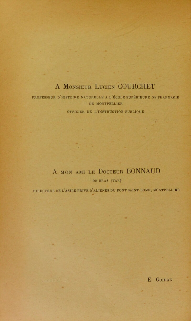 A Monsieur Lucien COURCHET PROFESSEUR D H1STOIRE NATURELLE A L’ÉCOLE SUPERIEURE DE PHARMACIE DE MONTPELLIER OFFICIER DE L’INSTRUCTION PUBLIQUE < A mon ami le Docteur BONNAUD DE BRAS (VAK) DIRECTEUR DE L’ASILE PRIVÉ d’aLIÉNÉS DU PONT SAINT-COME, MONTPELLIER