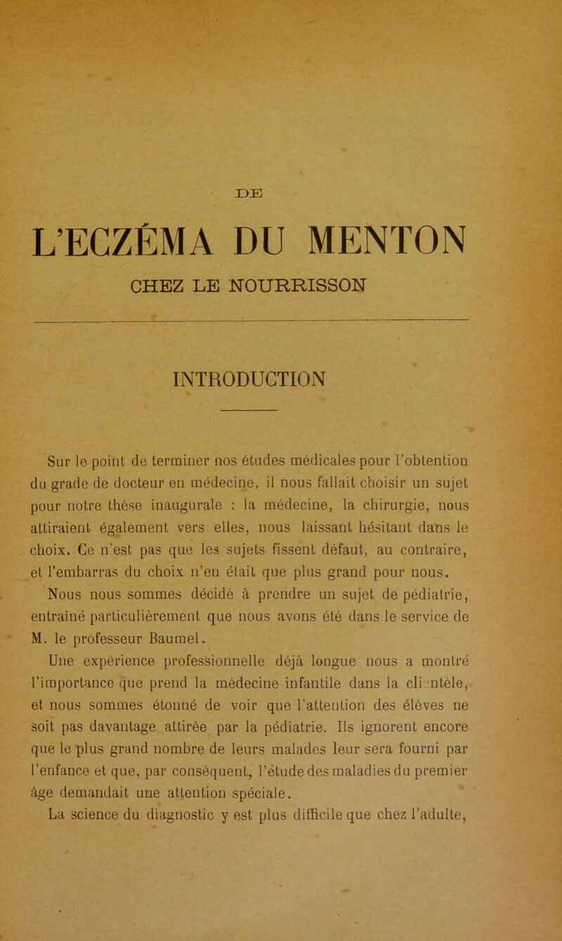 DE L’ECZÉMA DU MENTON CHEZ LE NOURRISSON INTRODUCTION Sur le point de terminer nos études médicales pour l’obtention du grade de docteur en médecine, il nous fallait choisir un sujet pour notre thèse inaugurale : la médecine, la chirurgie, nous attiraient également vers elles, nous laissant hésitant dans le choix. Ce n’est pas que les sujets fissent défaut, au contraire, et l’embarras du choix n’en élail que plus grand pour nous. Nous nous sommes décidé à prendre un sujet de pédiatrie, entraîné particulièrement que nous avons été dans le service de M. le professeur Baumel. Une expérience professionnelle déjà longue nous a montré l’importance que prend la médecine infantile dans la cli ntèle, et nous sommes étonné de voir que l'attention des élèves ne soit pas davantage attirée par la pédiatrie. Us ignorent encore que le plus grand nombre de leurs malades leur sera fourni par l’enfance et que, par conséquent, l’étude des maladies du premier âge demandait une attention spéciale. La science du diagnostic y est plus difficile que chez l’adulte,