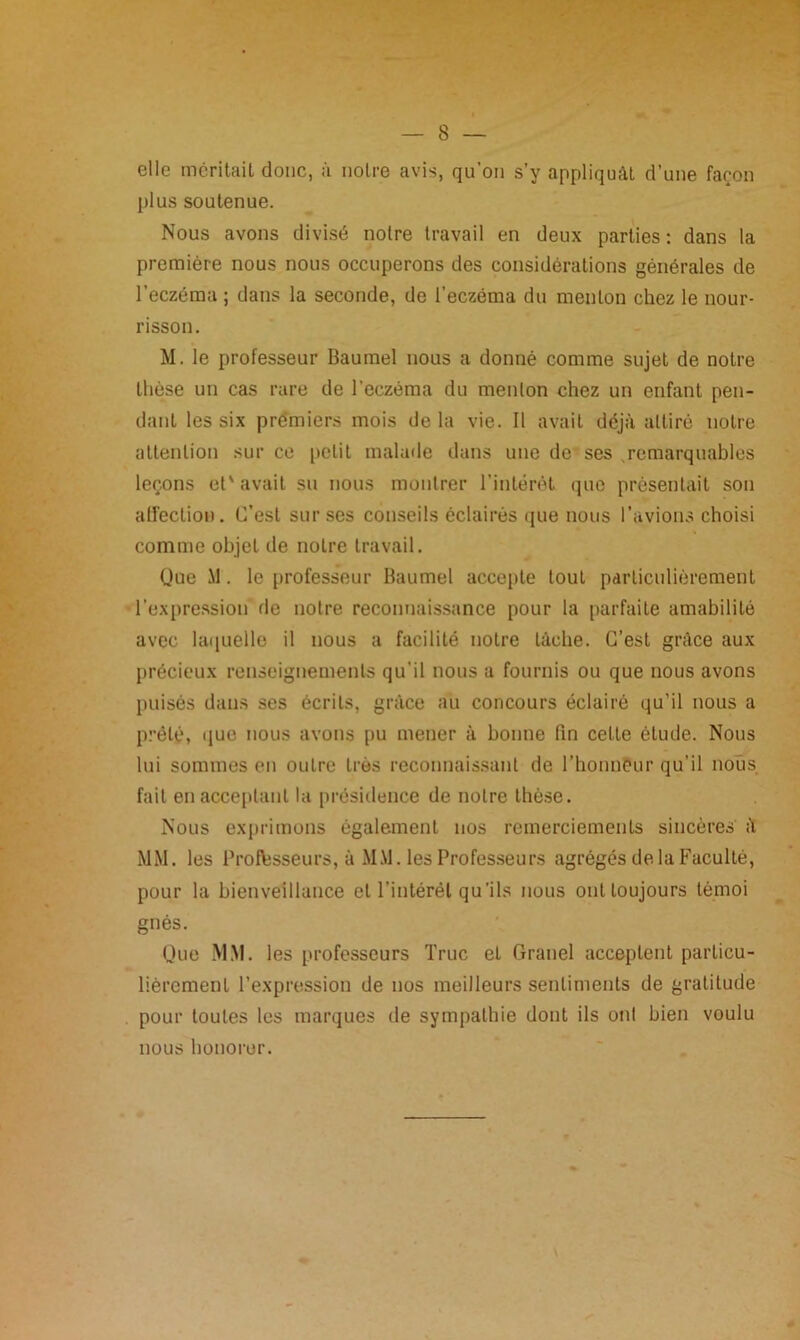 elle méritait donc, à notre avis, qu’on s’y appliquât d’une façon plus soutenue. Nous avons divisé notre travail en deux parties : dans la première nous nous occuperons des considérations générales de l’eczéma ; dans la seconde, de l’eczéma du menton chez le nour- risson. M. le professeur Baumel nous a donné comme sujet de notre thèse un cas rare de l'eczéma du menton chez un enfant pen- dant les six premiers mois de la vie. Il avait déjà attiré notre attention sur ce petit malade dans une de ses .remarquables leçons et'avait su nous montrer l’intérêt que présentait son affection. C’est sur ses conseils éclairés que nous l’avions choisi comme objet de noire travail. Que M. le professeur Baumel accepte tout particulièrement l’expression de notre reconnaissance pour la parfaite amabilité avec laquelle il nous a facilité notre tâche. C’est grâce aux précieux renseignements qu’il nous a fournis ou que nous avons puisés dans ses écrits, grâce au concours éclairé qu’il nous a prêté, que nous avons pu mener à bonne fin cette élude. Nous lui sommes en outre très reconnaissant de l’honneur qu’il nous fait en acceptant la présidence de notre thèse. Nous exprimons également nos remerciements sincères à MM. les Professeurs, à MM. les Professeurs agrégés de la Faculté, pour la bienveillance et l’intérêt qu’ils nous ont toujours témoi gués. Que MM. les professeurs Truc et Grand acceptent particu- lièrement l’expression de nos meilleurs sentiments de gratitude pour toutes les marques de sympathie dont ils ont bien voulu nous honorer.