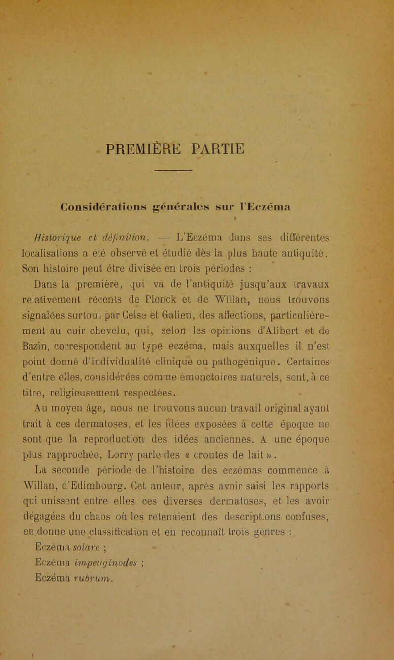 PREMIÈRE PARTIE Considérations générales sur l’Eczéma 1 Historique cl définition. — L’Eczéma dans ses différentes localisations a été observé et étudié dès la plus haute antiquité. Son histoire peut être divisée en trois périodes : Dans la première, qui va de l’antiquité jusqu’aux travaux relativement récents de Plenck et de Willan, nous trouvons signalées surtout parGelse et Galien, des affections, particulière- ment au cuir chevelu, qui, selon les opinions d’Alibert et de Bazin, correspondent au type eczéma, mais auxquelles il n’est point donné d'individualité clinique ou pathogénique. Certaines d’entre elles, considérées comme émonctoires naturels, sont, à ce titre, religieusement respectées. Au moyen âge, nous ne trouvons aucun travail original ayant trait à ces dermatoses, et les idées exposées à cette époque ne sont que la reproduction des idées anciennes. A une époque plus rapprochée, Lorry parle des « croûtes de lait » . La seconde période de l’histoire des eczémas commence à Willan, d’Edimbourg. Cet auteur, après avoir saisi les rapports qui unissent entre elles ces diverses dermatoses, et les avoir dégagées du chaos où les retenaient des descriptions confuses, en donne une classification et en reconnaît trois genres : Eczéma solare ; Eczéma impetiginodes ; Eczéma rubrum.