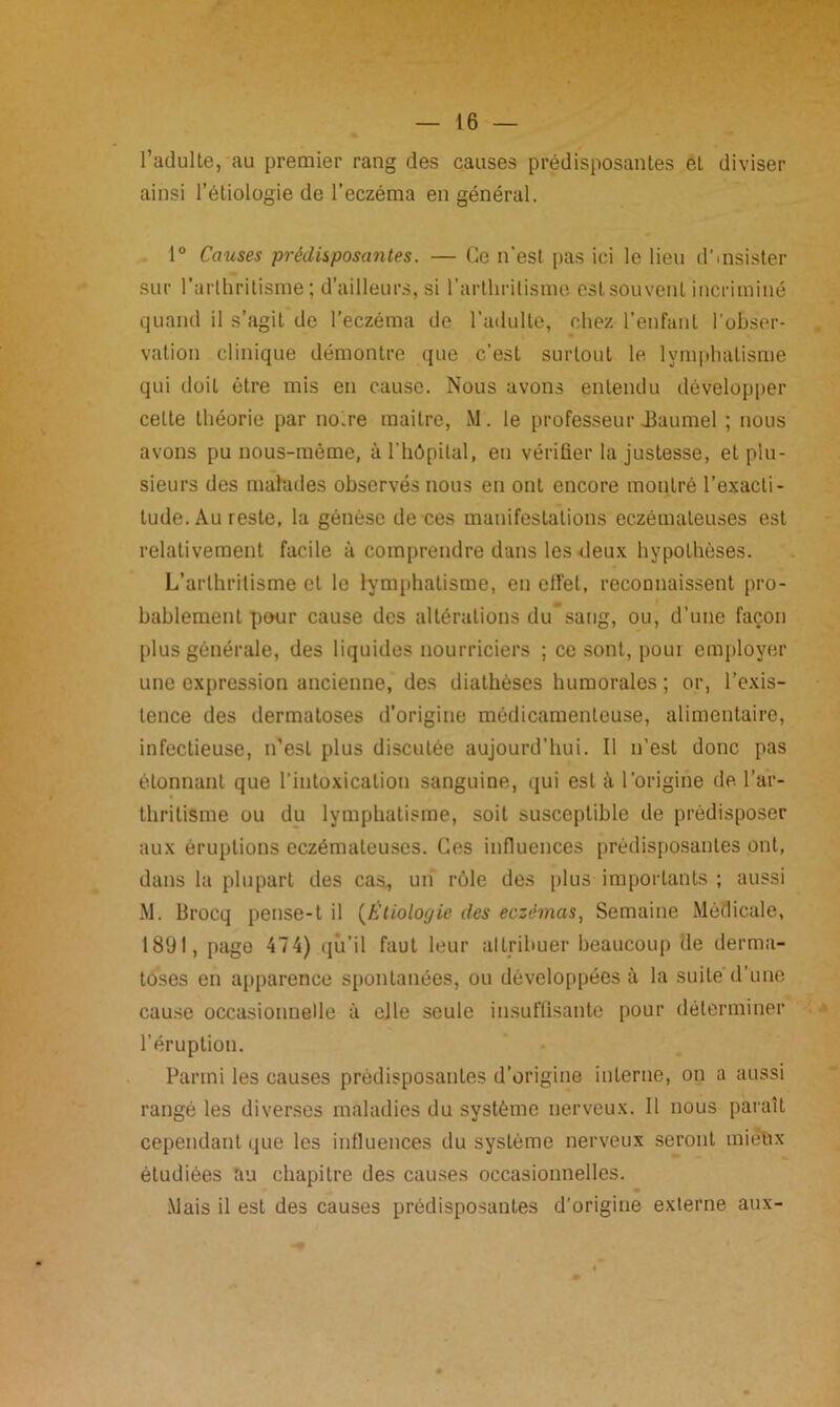 l’adulte, au premier rang des causes prédisposantes eL diviser ainsi l’étiologie de l’eczéma en général. 1° Causes prédisposantes. — Ce n’est pas ici le lieu d’insister sur l’arthritisme; d’ailleurs, si l’arthritisme est souvent incriminé quand il s’agit de l’eczéma de l’adulte, chez l’enfant l'obser- vation clinique démontre que c’est surtout le lymphatisme qui doit être mis en cause. Nous avons entendu développer celte théorie par noire maitre, M. le professeur JBuumel ; nous avons pu nous-môme, à l’hôpital, en vérifier la justesse, et plu- sieurs des malades observés nous en ont encore montré l’exacti- tude. Au reste, la génèse de ces manifestations eczémateuses est relativement facile à comprendre dans les deux hypothèses. L’arthritisme et le lymphatisme, en elfet, reconnaissent pro- bablement pour cause des altérations du’sang, ou, d’une façon plus générale, des liquides nourriciers ; ce sont, pour employer une expression ancienne, des diathèses humorales ; or, l’exis- tence des dermatoses d'origine médicamenteuse, alimentaire, infectieuse, n’est plus discutée aujourd’hui. Il n’est donc pas étonnant que l'intoxication sanguine, qui est à l’origine de l’ar- thritisme ou du lymphatisme, soit susceptible de prédisposer aux éruptions eczémateuses. Ces influences prédisposantes ont, dans la plupart des cas, un rôle des plus importants ; aussi M. Brocq pense-1 il {Etiologie des eczémas, Semaine Médicale, 1891, page 474) qu’il faut leur attribuer beaucoup de derma- toses en apparence spontanées, ou développées à la suite d’une cause occasionnelle à elle seule insuffisante pour déterminer l’éruption. Parmi les causes prédisposantes d’origine interne, on a aussi rangé les diverses maladies du système nerveux. 11 nous paraît cependant que les influences du système nerveux seront miebx étudiées au chapitre des causes occasionnelles. Mais il est des causes prédisposantes d’origine externe aux-