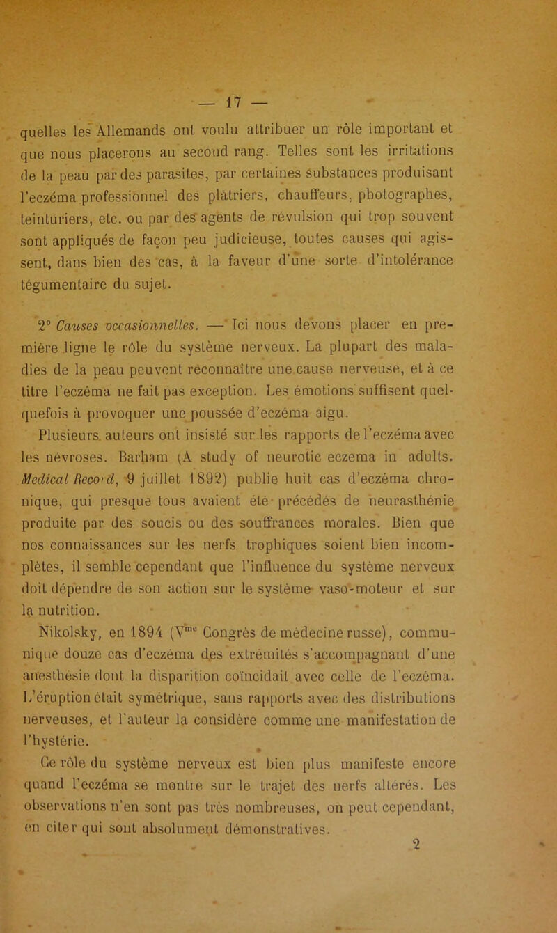 quelles les Allemands ont voulu attribuer un rôle important et que nous placerons au second rang. Telles sont les irritations de la peau par des parasites, par certaines Substances produisant l’eczéma professionnel des plâtriers, chauffeurs, photographes, teinturiers, etc. ou par des'agents de révulsion qui trop souvent sonL appliqués de façon peu judicieuse, toutes causes qui agis- sent, dans bien des cas, à la faveur d’une sorte d’intolérance tégumentaire du sujet. 2° Causes occasionnelles. —* Ici nous devons placer en pre- mière ligne le rôle du système nerveux. La plupart des mala- dies de la peau peuvent reconnaître une cause nerveuse, et à ce titre l’eczéma ne fait pas exception. Les émotions suffisent quel- quefois à provoquer une poussée d’eczéma aigu. Plusieurs, auteurs ont insisté sur les rapports de l’eczéma avec les névroses. Barham tA study of neurotic eczema in adulls. Médical Record, 9 juillet 1892) publie huit cas d’eczéma chro- nique, qui presque tous avaient été précédés de neurasthénie produite par des soucis ou des souffrances morales. Bien que nos connaissances sur les nerfs trophiques soient bien incom- plètes, il semble cependant que l’influence du système nerveux doit dépendre de son action sur le système vaso-moteur et sur la nutrition. Nikolsky, en 1894 (Vmc Congrès de médecine russe), commu- nique douze cas d’eczéma d.es extrémités s’accompagnant d’une anesthésie dont la disparition coïncidait avec celle de l’eczéma. L’éruption était symétrique, sans rapports avec des distributions nerveuses, et l’auteur la considère comme une manifestation de l’hystérie. Ce rôle du système nerveux est bien plus manifeste encore quand l’eczéma se montie sur le trajet des nerfs allérés. Les observations n’en sont pas très nombreuses, on peut cependant, en citer qui sont absolument démonstratives. * 2