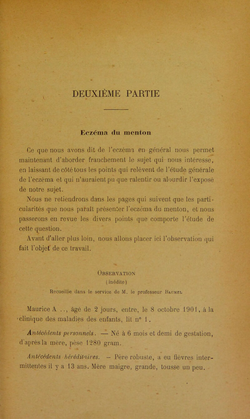 DEUXIÈME PARTIE Eczéma du menton Ce que nous avons dit de l’eczéma en général nous permet maintenant d’aborder franchement le sujet qui nous intéresse, en laissant de côté tous les points qui relèvent de l’étude générale de l’eczéma et qui n’auraient pu que ralentir ou alourdir l’exposé de notre sujet. Nous ne retiendrons dans les pages qui suivent que les parti- cularités que nous parait présenter l’eczéma du menton, et nous passerons en revue les divers points que comporte l’étude de cette question. Avant d’aller plus loin, nous allons placer ici l’observation qui fait l'objet de ce travail. Observation ( inédite) Recueillie dans le service de M. le professeur Baumei, Maurice À .., âgé de 2 jours, entre, le 8 octobre 1901, à la ■clinique des maladies des enfants, lit n° 1. Antécédents personnels. — Né à 6 mois et demi de gestation, d'après la mère, pèse 1280 gram. * ’A Antécédents héréditaires. - Père robuste, a eu fièvres inter- mittentes il y a 13 ans. Mère maigre, grande, tousse un peu.