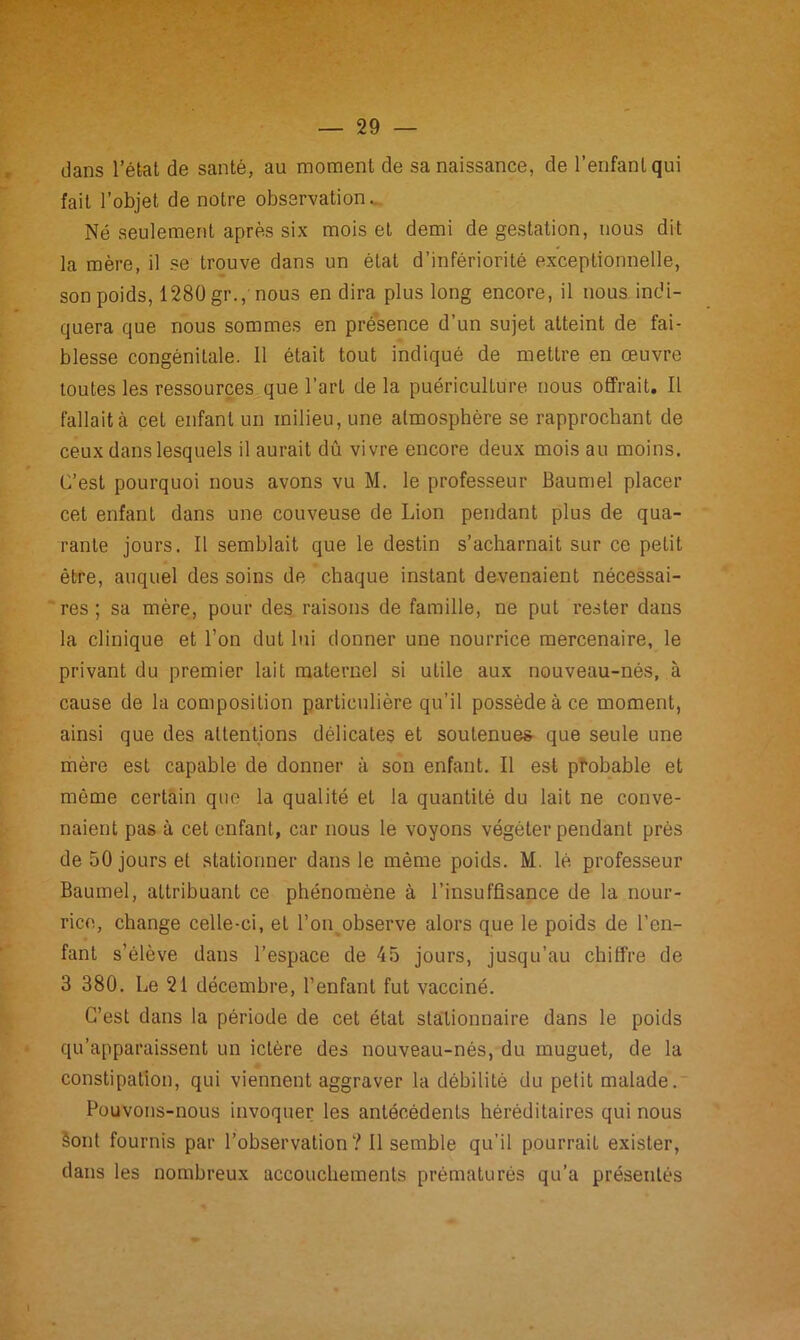 dans l’état de santé, au moment de sa naissance, de l’enfant qui fait l’objet de notre observation. Né seulement après six mois et demi de gestation, nous dit la mère, il se trouve dans un état d’infériorité exceptionnelle, son poids, 1280 gr., nous en dira plus long encore, il nous indi- quera que nous sommes en présence d’un sujet atteint de fai- blesse congénitale. Il était tout indiqué de mettre en œuvre toutes les ressources que l’art de la puériculture nous offrait. Il fallait à cet enfant un milieu, une atmosphère se rapprochant de ceux dans lesquels il aurait dû vivre encore deux mois au moins. C’est pourquoi nous avons vu M. le professeur Baumel placer cet enfant dans une couveuse de Lion pendant plus de qua- rante jours. Il semblait que le destin s’acharnait sur ce petit être, auquel des soins de chaque instant devenaient nécessai- res ; sa mère, pour des raisons de famille, ne put rester dans la clinique et l’on dut lui donner une nourrice mercenaire, le privant du premier lait maternel si utile aux nouveau-nés, à cause de la composition particulière qu’il possède à ce moment, ainsi que des attentions délicates et soutenues- que seule une mère est capable de donner à son enfant. Il est probable et même certain que la qualité et la quantité du lait ne conve- naient pas à cet enfant, car nous le voyons végéter pendant près de 50 jours et stationner dans le même poids. M. lé professeur Baumel, attribuant ce phénomène à l’insuffisance de la nour- rice, change celle-ci, et l’on observe alors que le poids de l’en- fant s’élève dans l’espace de 45 jours, jusqu’au chiffre de 3 380. Le 21 décembre, l’enfant fut vacciné. C’est dans la période de cet état stationnaire dans le poids qu’apparaissent un ictère des nouveau-nés, du muguet, de la constipation, qui viennent aggraver la débilité du petit malade. Pouvons-nous invoquer les antécédents héréditaires qui nous Sont fournis par l’observation ? Il semble qu’il pourrait exister, dans les nombreux accouchements prématurés qu’a présentés