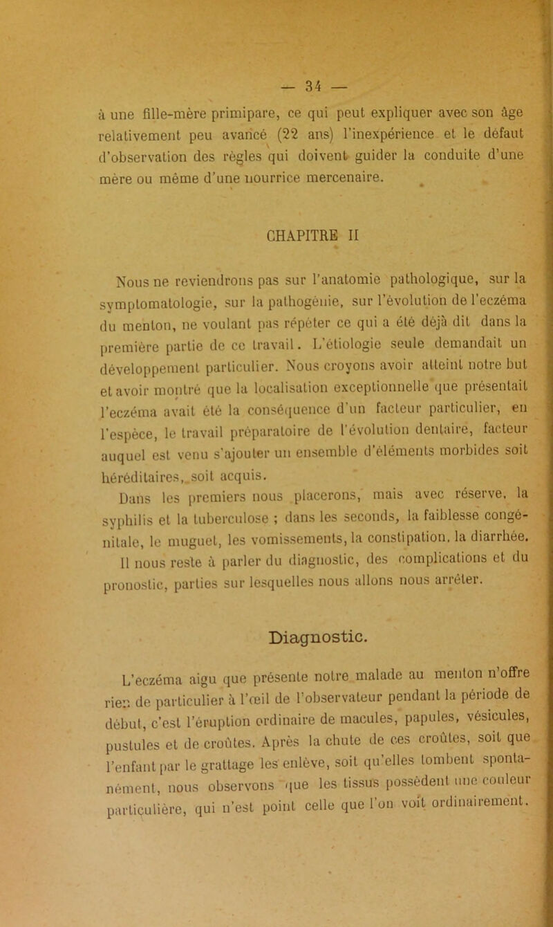 à une fille-mère primipare, ce qui peut expliquer avec son âge relativement peu avancé (22 ans) l’inexpérience et le défaut V d’observation des règles qui doivent guider la conduite d’une mère ou même d’une nourrice mercenaire. CHAPITRE II Nous ne reviendrons pas sur l’anatomie pathologique, sur la symptomatologie, sur la pathogénie, sur l’évolution de l’eczéma du menton, ne voulant pas répéter ce qui a été déjà dit dans la première partie de ce travail. L’étiologie seule demandait un développement particulier. Nous croyons avoir atteint notre but et avoir montré que la localisation exceptionnelle que présentait l’eczéma avait été la conséquence d’un facteur particulier, en l’espèce, le travail préparatoire de l’évolution dentaire, facteur auquel est venu s'ajouter un ensemble d’éléments morbides soit héréditaires,.soit acquis. Dans les premiers nous placerons, mais avec réserve, la syphilis et la tuberculose ; dans les seconds, la faiblesse congé- nitale, le muguet, les vomissements, la constipation, la diarrhée. 11 nous reste à parler du diagnostic, des complications et du pronostic, parties sur lesquelles nous allons nous arrêter. Diagnostic. L’eczéma aigu que présente notre malade au menton n offre rien de particulier à l’œil de l’observateur pendant la période de début, c’est l’éruption ordinaire de macules, papules, vésicules, pustules et de croûtes. Après la chute de ces croûtes, soit que l’enfant par le grattage les enlève, soit qu’elles tombent sponta- nément, nous observons que les tissus possèdent une couleur particulière, qui n’est point celle que l’on voit ordinairement.