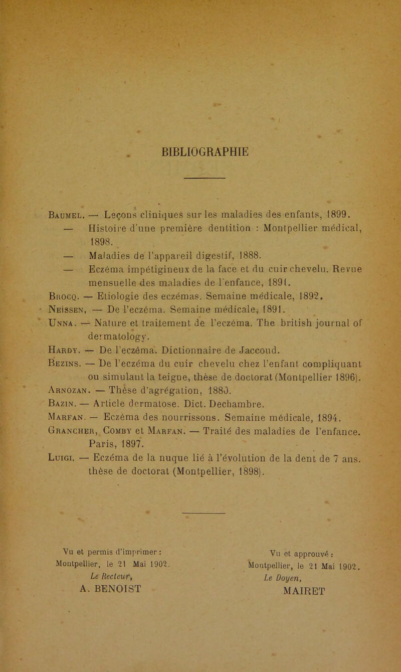 BIBLIOGRAPHIE Baumel. — Leçons cliniques sur les maladies des enfants, 1899. — Histoire d’une première dentition : Montpellier médical, 1898. — Maladies de l’appareil digestif, 1888. — Eczéma impétigineux de la face et du cuir chevelu. Revue mensuelle des maladies de l'enfance, 1891. Buocq. — Etiologie des eczémas. Semaine médicale, 1892. NEissEN, — De l’eczéma. Semaine médicale, 1891. Unna. — Nature et traitement de l’eczéma. The british journal of * dermatology. Hardy. — De l’eczéma. Dictionnaire de Jaccoud. Bezins. — De l’eczéma du cuir chevelu chez l’enfant compliquant ou simulant la teigne, thèse de doctorat (Montpellier 1896). Arnozan. — Thèse d’agrégation, 1880. Bazin. — Article dermatose. Dict. Decbambre. Marfan. — Eczéma des nourrissons. Semaine médicale, 1894. Grancher, Comby et Marfan. — Traité des maladies de l’enfance. Paris, 1897. Luigi. — Eczéma de la nuque lié à l’évolution de la dent de 7 ans. thèse de doctorat (Montpellier, 1898). Vu et permis d'imprimer: Montpellier, le 21 Mai 1902. Le Recteur, A. BENOIST Vu et approuvé : Montpellier, le 21 Mai 1902. Le Doyen, MAI R ET