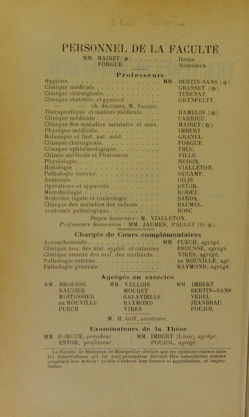 PERSONNEL DE LA FACULTÉ MM. MAIRE'!’(*) Doyen FORGUE Assesseur P rof esse ii rs Hygiène MM. BERTIN-SANS ( Clinique médicale GRASSET (#). Clinique chirurgicale TEDENAT. Clinique obstétric. et gynécol GRYNFELTT. — — ch. du cours, M. Vallois. rhérapeutique et matière médicale. . . . HAMELIN (#) Clinique médicale CARRIEU. Clinique des maladies mentales et nerv. MAIRET(&). Physique médicale IMBERT Botanique et hist. nat. méd GRANEL. Clinique chirurgicale FORGUE. Clinique ophtalmologique TRUC. Chimie médicale et Pharmacie VILLE. Physiologie IIEDON. Histologie VIALLETON. Pathologie interne DUCAMP. Anatomie UIL1S. Opérations et appareils ESTOR. Microbiologie RODET. Médecine légale et toxicologie SARDA. Clinique des maladies des enfants .... BAUMEL. uiatomie pathologique ROSC Doyen honoraire: M. VIALLETON. Dio/esseurs honoraires: MM. JAUMËS, PAULET (0. #). Chargés (le Cours complémentaires Accouchements MM. PUECH, agrégé Clinique ami. des mal. sypliil. et cutanées BROUSSE, agrégé Clinique annexe des mal. des vieillards. . VIRES, agrégé. Pathologie externe de ROUVILLE, agr. Pathologie générale RAYMOND, agrégé. Agrégés en exercice MM. BROUSSE MM. VALLOIS MM. IMBERT RAUZIER MOURET BERTIN-SANS MOITESSIËR GALA VIELLE VEDEL de ROUVILLE RAYMOND JEANBRAU PUECII VIRES POUJOL M. H. GOT, secrétaire. examinateurs de la Thèse MM. FORGUE, président. MM. IMBERT (Léon), agrégé. ESTOR, professeur. POUJOL, agrégé. le» Disserlatious qui lui sont présentées doivent être considérées comme propre» à leur auteur: qu'elle n’entend leur donner ni approbation, ni irnpro- huliou