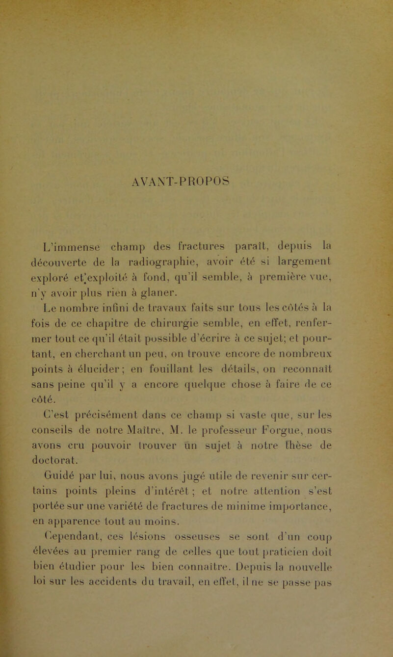 AVANT-PROPOS L’immense champ des fractures paraît, depuis la découverte de la radiographie, avoir été si largement exploré et]exploité à fond, qu’il semble, à première vue, n’y avoir plus rien à glaner. Le nombre infini de travaux faits sur tous les côtés à la fois de ce chapitre de chirurgie semble, en effet, renfer- mer tout ce qu’il était possible d'écrire à ce sujet; et pour- tant, en cherchant un peu, on trouve encore de nombreux points à élucider ; en fouillant les détails, on reconnaît sans peine qu’il y a encore quelque chose à faire de ce côté. C’est précisément dans ce champ si vaste que, sur les conseils de notre Maître, M. le professeur Forgue, nous avons cru pouvoir trouver un sujet à notre thèse de doctorat. Guidé par lui, nous avons jugé utile de revenir sur cer- tains points pleins d’intérêt ; et notre attention s’est portée sur une variété de fractures de minime importance, en apparence tout au moins. Cependant, ces lésions osseuses se sont d’un coup élevées au premier rang de celles que tout praticien doit bien étudier pour les bien connaître. Depuis la nouvelle loi sur les accidents du travail, en effet, il ne se passe pas