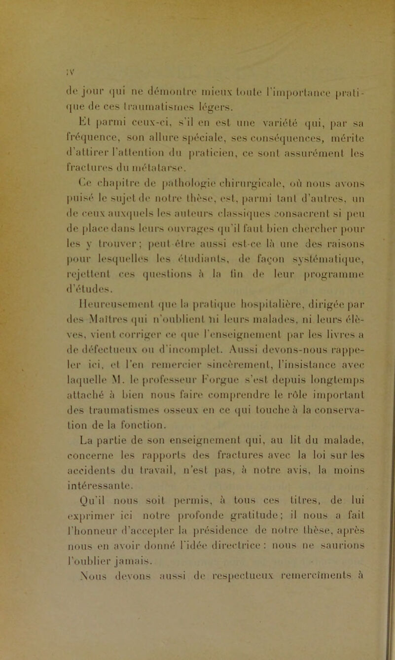 de jour qui ne démontre mieux tonte l'importance |»rati- que de ces traumatismes légers. ht parmi ceux-ci, s il en est une variété qui, par sa fréquence, son allure spéciale, ses conséquences, mérite d’attirer l’attention du praticien, ce sonl assurément les fractures du métatarse. Ce chapitre de pathologie chirurgicale, où nous avons puisé le sujet de notre thèse, est, parmi tant d’autres, un de ceux auxquels les auteurs classiques consacrent si peu de place dans leurs ouvrages qu’il faut bien chercher pour les y trouver; peut-être aussi est-ce là une des raisons pour lesquelles les étudiants, de layon systématique, rejettent ces questions à la tin de leur programme d’études. Heureusement que la pratique hospitalière, dirigée par des Maîtres qui n’oublient ni leurs malades, ni leurs élè- ves, vient corriger ce que renseignement par les livres a de défectueux ou d'incomplet. Aussi devons-nous rappe- ler ici, et l’en remercier sincèrement, l’insistance avec laquelle M. le professeur l’orgue s’est depuis longtemps attaché à bien nous faire comprendre le rôle important des traumatismes osseux en ce qui touche à la conserva- tion de la fonction. La partie de son enseignement qui, au lit du malade, concerne les rapports des fractures avec la loi sur les accidents du travail, n’est pas, à notre avis, la moins intéressante. Qu’il nous soit permis, à tous ces litres, de lui exprimer ici notre profonde gratitude; il nous a fait l’honneur d’accepter la présidence de notre thèse, après nous en avoir donné l'idée directrice : nous ne saurions l’oublier jamais. Nous devons aussi de respectueux remercîments à