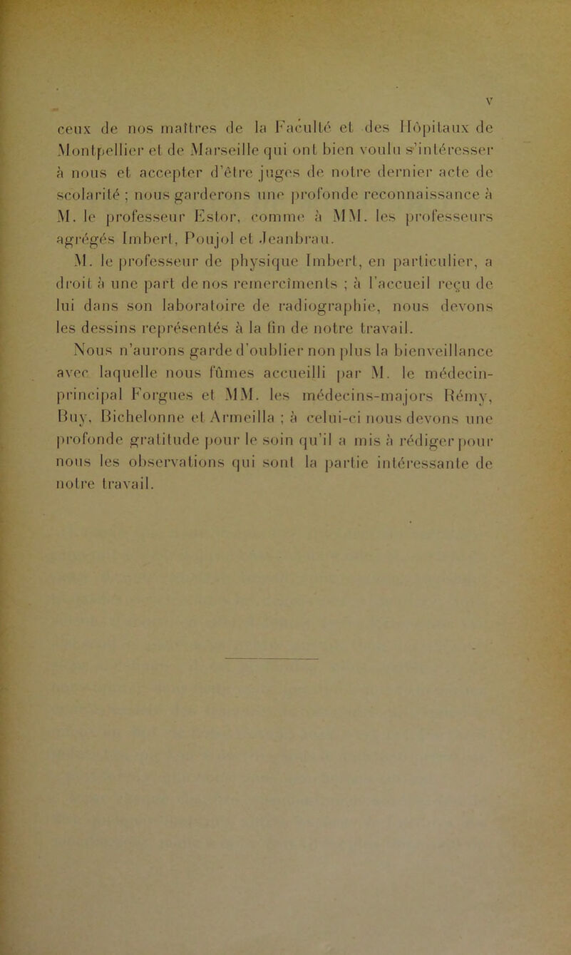 ceux de nos maîtres de la Faculté et des Hôpitaux de Montpellier et de Marseille qui ont bien voulu s’intéresser à nous et accepter d’être juges de notre dernier acte de scolarité ; nous garderons une profonde reconnaissance à M. le professeur Eslor, comme à MM. les professeurs agrégés Imbert, Poujol et Jeanbrau. M. le professeur de physique Imbert, en particulier, a droit à une part de nos rernercîmenls ; à I accueil reçu de lui dans son laboratoire de radiographie, nous devons les dessins représentés à la lin de notre travail. Nous n’aurons garde d’oublier non plus la bienveillance avec laquelle nous fûmes accueilli par M. le médecin- principal Forgues et MM. les médecins-majors Rémy, Buy, Biehelonne et Armeilla ; à celui-ci nous devons une profonde gratitude pour le soin qu’il a mis à rédiger pour nous les observations qui sont la partie intéressante de notre travail.