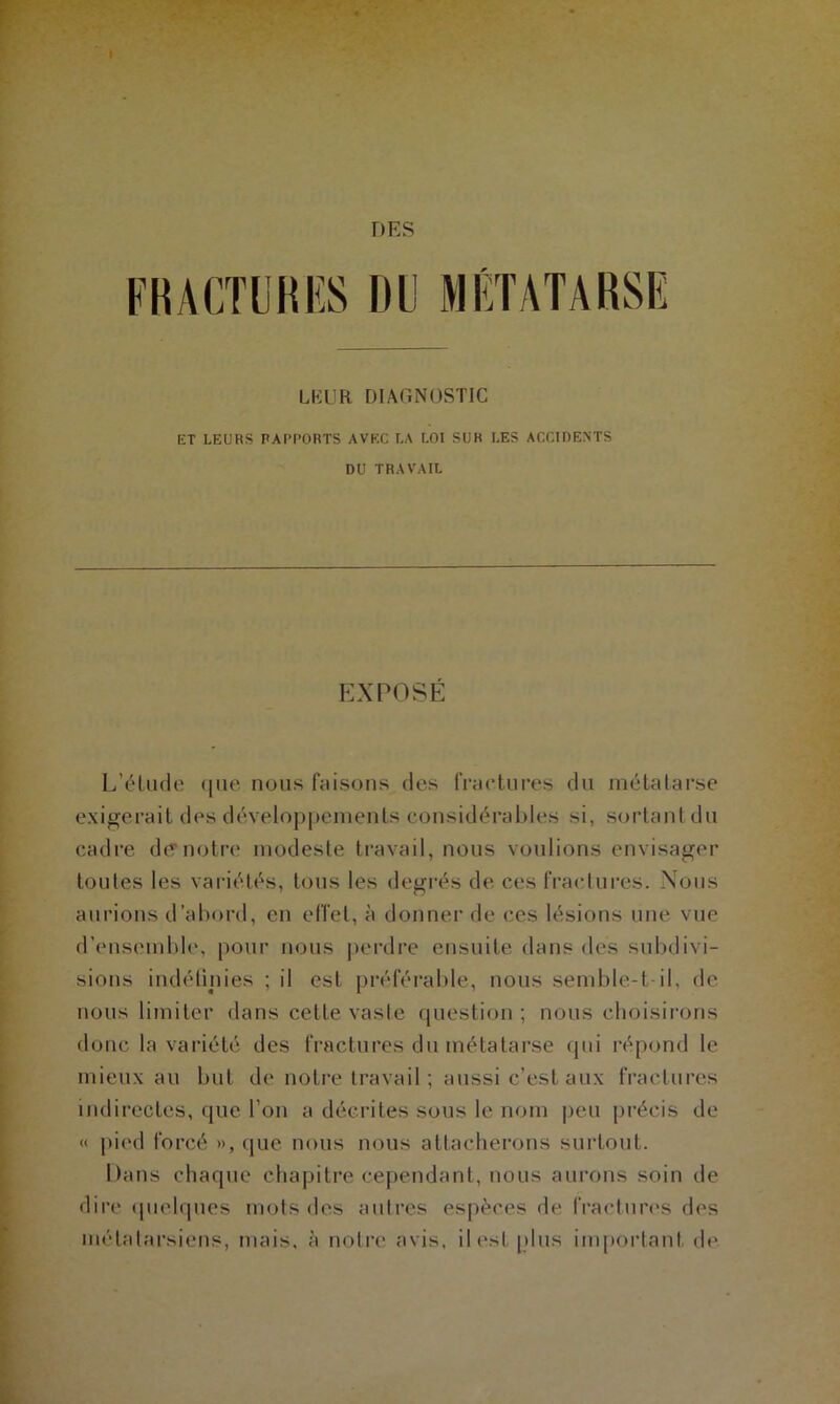 FRACTURES DU MÉTATARSE LKUR DIAGNOSTIC ET LEURS RAPPORTS AVEC LA LOI SUR LES ACCIDENTS DU TRAVAIL EXPOSE L’élude que nous faisons des fractures du métatarse exigerait des développements considérables si, sortant du cadre de'notre modeste travail, nous voulions envisager toutes les variétés, tous les degrés de ces fractures. Nous aurions d’abord, en effet, à donner de ces lésions une vue d’ensemble, pour nous perdre ensuite dans des subdivi- sions indéfinies ; il est préférable, nous semble-t-il, de nous limiter dans celle vaste question ; nous choisirons donc la variété des fractures du métatarse qui répond le mieux au but de notre travail ; aussi c’est aux fractures indirectes, que l’on a décrites sous le nom peu précis de « pied forcé », que nous nous attacherons surtout. Dans chaque chapitre cependant, nous aurons soin de dire quelques mots des autres espèces de fractures des métatarsiens, mais, à notre avis, il est plus important de