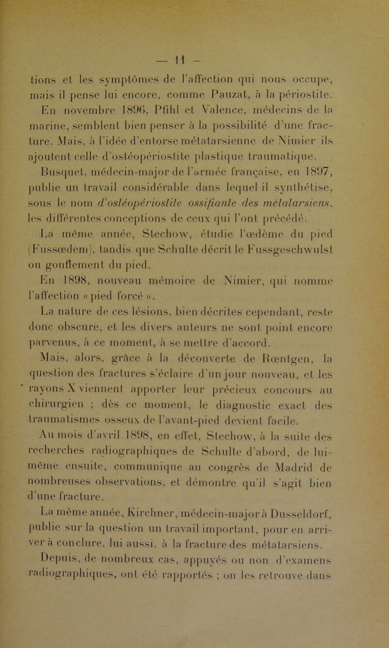 tiens et les symptômes de l'affection qui nous occupe, mais il pense lui encore, comme Pauzat, à la périostite. En novembre 1896, Plihl et Valence, médecins de la marine, semblent bien penser à la possibilité d’une frac- ture. Mais, à l’idée d’entorse métatarsienne de Nimier ils ajoutent celle d’ostéopériostite plastique traumatique. Busquet, médecin-major de l’armée française, en 1897, publie un travail considérable dans lequel il synthétise, sous le nom d'osléopérioslile ossifiante des métatarsiens. les différentes conceptions de ceux qui l’ont précédé. La même année, Stechow, étudie l’œdème du pied (Fussœdem), tandis que Schulte décrit le Fussgeschwulst ou gonflement du pied. En 1898, nouveau mémoire de Nimier, qui nomme l’affection «pied forcé». La nature de ces lésions, bien décrites cependant, reste donc obscure, et les divers auteurs ne sont point encore parvenus, à ce moment, à se mettre d’accord. Mais, alors, grâce à la découverte de Rœntgen, la question des fractures s’éclaire d’un jour nouveau, et les rayons X viennent apporter leur précieux concours au chirurgien ; dès ce moment, le diagnostic exact des traumatismes osseux de I avant-pied devient facile. Au mois d’avril 1898, en effet, Stechow, à la suite des recherches radiographiques de Schulte d’abord, de lui- même ensuite, communique au congrès de Madrid de nombreuses observations, et démontre qu’il s agit bien d’une fracture. La même année, Kirchner, médecin-major à Dusseldorf, publie sur la question un travail important, pour en arri- vera conclure, lui aussi, à la fracture des métatarsiens. Depuis, de nombreux cas, appuyés ou non d’examens radiographiques, ont été rapportés ; on les retrouve dans