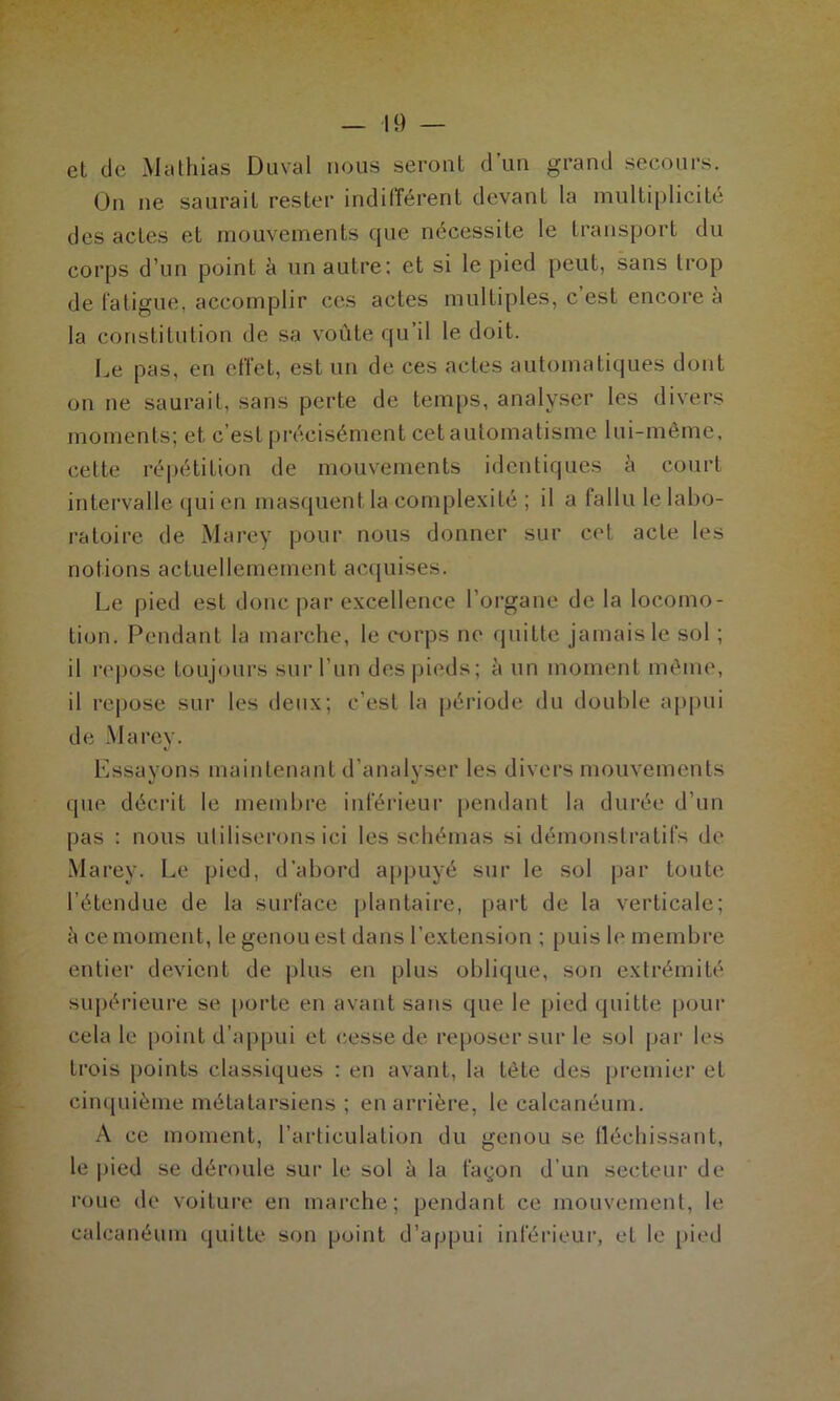 et de Mathias Duval nous seront d’un grand secours. On ne saurait rester indifférent devant la multiplicité des actes et mouvements cpie nécessite le transport du corps d’un point à un autre: et si le pied peut, sans trop de fatigue, accomplir ces actes multiples, c’est encore à la constitution de sa voûte qu’il le doit. Le pas, en effet, est un de ces actes automatiques dont on ne saurait, sans perte de temps, analyser les divers moments; et c’est précisément cet automatisme lui-même, cette répétition de mouvements identiques à court intervalle qui en masquent la complexité ; il a fallu le labo- ratoire de Marey pour nous donner sur cet acte les notions actuellemement acquises. Le pied est donc par excellence l’organe de la locomo- tion. Pendant la marche, le corps ne quitte jamais le sol ; il repose toujours sur l’un des pieds; à un moment même, il repose sur les deux; c’est la période du double appui de Marey. Essayons maintenant d’analyser les divers mouvements que décrit le membre inférieur pendant la durée d’un pas : nous utiliserons ici les schémas si démonstratifs de Marey. Le pied, d'abord appuyé sur le sol par toute l’étendue de la surface plantaire, part de la verticale; h ce moment, le genou est dans l’extension ; puis le membre entier devient de plus en plus oblique, son extrémité supérieure se porte en avant sans que le pied quitte pour cela le point d’appui et cesse de reposer sur le sol par les trois points classiques : en avant, la tète des premier et cinquième métatarsiens ; en arrière, le calcanéum. A ce moment, l’articulation du genou se fléchissant, le pied se déroule sur le sol à la façon d’un secteur de roue de voiture en marche; pendant ce mouvement, le calcanéum quitte son point d’appui inférieur, et le pied