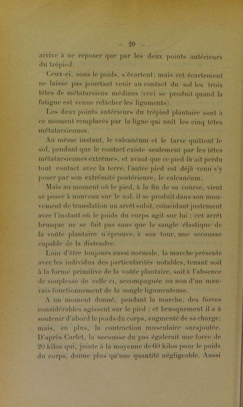 arrive à ne reposer (|ue par les deux points antérieurs du trépied. Ceux-ci, sous le poids, s’écartent; mais ceL écartement no laisse pas pourtant venir au contact du sol les trois tètes de métatarsiens médians (ceci se produit quand la fatigue est venue relâcher les ligaments). Ces deux points antérieurs du trépied plantaire sont à ce moment remplacés par la ligne qui unit les cinq tètes métatarsiennes. Au même instant, le calcanéum et le tarse quittent le sol. pendant que le contact existe seulement par les tètes métatarsiennes extrêmes, et avant que ce pied-là ait perdu tout contact avec la terre, l’autre pied est déjà venu s’y poser par son extrémité postérieure, le calcanéum. Mais ail moment où le pied, à la lin de sa eourso, vient se posera nouveau sur le sol. il se produit dans son mou- vement île translation un arrêt sulùt. coïncidant justement avec l’instant où le poids du corps agit sur lui ; cet arrêt brusque ne se fait pas sans que la sangle élastique de la voûte plantaire n’éprouve, à son tour, une secousse capable de la distendre. Loin d’être toujours aussi normale, la marche présente avec les individus des particularités notables, tenant soit à la forme primitive de la voûte plantaire, soit à l’absence de souplesse de celle ci, accompagnée ou non d’un mau- vais fonctionnement de la sangle ligamenteuse. A un moment donné, pendant la marche, des forces considérables agissent sur le pied ; et brusquement il a à soutenir d’abord le poids du corps, augmenté de sa charge, mais, en plus, la contraction musculaire surajoutée. D’après Garlet, la secousse du pas égalerait une force de 20 kilos qui, jointe à la moyenne de60 kilos pour le poids du corps, donne plus qu’une quantité négligeable. Aussi