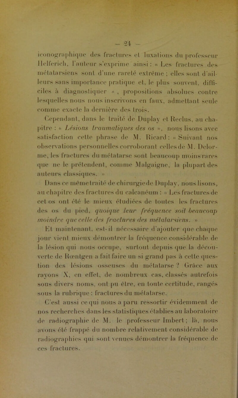 iconographique tics fractures cl luxations du professeur llelferich, railleur s'exprime ainsi: « Les fraelures des métatarsiens sont d'une rareté extrême ; elles sont d’ail- leurs sans importance pratique et, le plus souvent, diffi- ciles à diagnostiquer <> , propositions absolues contre lesquelles nous nous inscrivons en faux, admettant seule comme exacte la dernière des trois. Cependant, dans le traité de Duplav (“I Reclus, au cha- pitre : « Lésions traumatiques des os », nous lisons avec satisfaction cette phrase de M. Ricard: «Suivant nos observations personnelles corroborant celles de M. Delor- me, les fractures du métatarse sont beaucoup moins rares que ne le prétendent, comme Malgaigne, la plupart des auteurs classiques. >> I tans ce même traité de ehirurgiede I hiplav, nous lisons, au chapitre des fractures du calcanéum : • Les fractures de cet os ont été le mieux étudiées de toutes les fractures des os du pied, quoique leur fréquence soit beaucoup moindre que celle fies fractures des métatarsiens. » Kl maintenant, est-il nécessaire d’ajouter que chaque jour vient mieux démontrer la fréquence considérable de la lésion qui nous occupe, surtout depuis que la décou- verte de Rœntgen a fait faire un >i grand pas à cette ques- tion des lésions osseuses du métatarse ? Grâce aux rayons X, en effet, de nombreux cas, classés autrefois sous divers noms, ont pu être, en toute certitude, rangés sous la rubrique: fractures du métatarse. C'est aussi ce qui nous a paru ressortir évidemment de nos recherches dans les statistiques établies au laboratoire de radiographie de M. le professeur Imbert ; là, nous avons été frappé du nombre relativement considérable de radiographies «pii sont venues démontrer la fréquence de ces fractures.