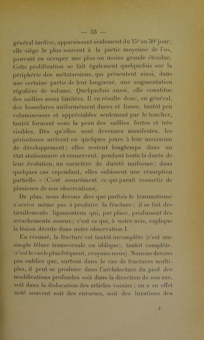 général tardive, apparaissant seulement du 15° au 30e jour; elle siège le plus souvent à la partie moyenne de l'os, pouvant en occuper une plus ou moins grande étendue. Cette prolifération se fait également quelquefois sur la périphérie des métatarsiens, qui présentent ainsi, dans une certaine partie de leur longueur, une augmentation régulière de volume. Quelquefois aussi, elle constitue des saillies assez limitées. Il en résulte donc, en général, des bosselures uniformément dures et lisses, tantôt peu volumineuses et appréciables seulement par le toucher, tantôt formant sous la peau des saillies fortes et très visibles. Dès qu’elles sont devenues manifestes, les périostoses arrivent en quelques jours à leur maximum de développement; elles restent longtemps dans un état stationnaire et conservent, pendant toute la durée de leur évolution, un caractère de dureté uniforme; dans quelques cas cependant, elles subissent une résorption partielle. » (C’est assurément ce qui paraît ressortir de plusieurs de nos observations). De plus, nous devons dire que parfois le traumatisme n’arrive même pas à produire la fracture; il se l’ail des tiraillements ligamenteux qui, par place, produisent des arrachements osseux; c’est ce qui, à notre avis, explique la lésion décrite dans notre observation I. En résumé, la fracture est tantôt incomplète (c’est une simple fêlure transversale ou oblique), tantôt complète, (c’est le cas le plus fréquent, croyons-nous). Nous ne devons pas oublier que, surtout dans le cas de fractures multi- ples, il peut se produire dans l’architecture du pied des modifications profondes soit dans la direction de son axe, soit dans la dislocation des articles voisins ; on a en effet noté souvent soit des entorses, soit des luxations des i