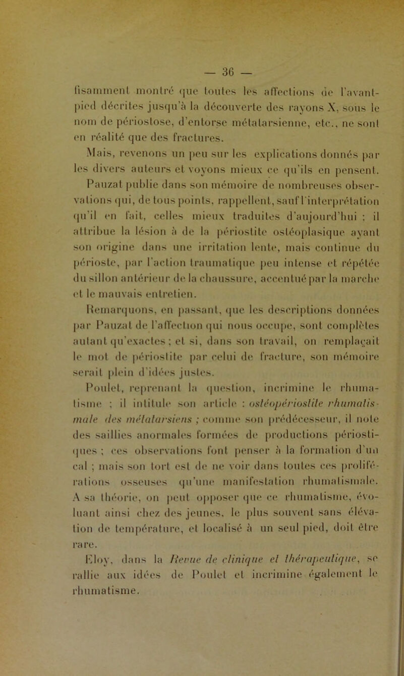 fisammenl montré cjue toutes lus affections cîc l’avant- pietl décrites jusqu à la découverte des rayons X, sous le nom de périostose, d’entorse métatarsienne, etc., ne sont en réalité que des fractures. Mais, revenons un peu sur les explications donnés par les divers auteurs et voyons mieux ce qu’ils en pensent. Pauzat publie dans son mémoire de nombreuses obser- vations qui, de tous points, rappellent, sauf l'interprétation qu’il en fait, celles mieux traduites d’aujourd’hui : il attribue la lésion à de la périostite osléoplasique ayant son origine dans une irritation leu te, mais continue du périoste, par l’action traumatique peu intense et répétée du sillon antérieur de la chaussure, accentué par la marche et le mauvais entretien. Remarquons, en passant, que les descriptions données par Pauzat de l'affection qui nous occupe, sont complètes autant qu'exactes ; et si, dans son travail, on remplaçait le mot de périostite par celui de fracture, son mémoire serait plein d'idées justes. Poulet, reprenant la question, incrimine le rhuma- tisme ; il intitule son article : osléopérioslite rhumatis- male des métatarsiens ; comme son prédécesseur, il note des saillies anormales formées de productions périosti- ques ; ces observations font penser à la formation d'un cal ; mais son tort est de ne voir dans toutes ces prolifé- rations osseuses qu’une manifestation rhumatismale. A sa théorie, on peut opposer que ce rhumatisme, évo- luant ainsi chez des jeunes, le plus souvent sans éléva- tion de température, et localisé à un seul pied, doit être ra re. Kloy, dans la Hernie de clinique et thérapeutique, se rallie aux idées de Poulet et incrimine également le rhumatisme.