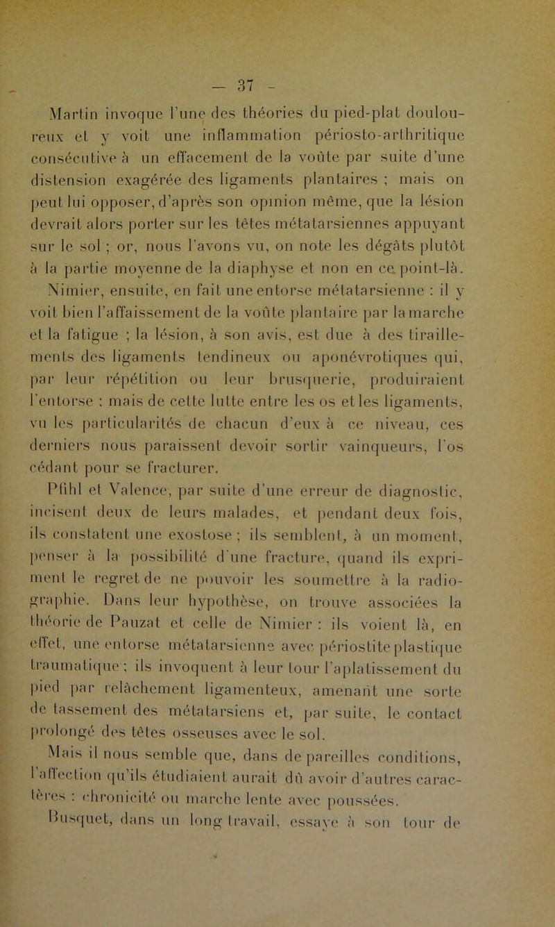 Martin invoque l’une des théories du pied-plat doulou- reux et y voit une inflammation périosto-arthritiquc consécutive à un effacement de la voûte par suite d’une distension exagérée des ligaments plantaires ; mais on peut lui opposer, d’après son opinion même, que la lésion devrait alors porter sur les têtes métatarsiennes appuyant sur le sol ; or, nous l’avons vu, on note les dégâts plutôt à la partie moyenne de la diaphyse el non en ce point-là. Nimier, ensuite, en fait une entorse métatarsienne : il y voit bien l’affaissement de la voûte plantaire par la marche et la fatigue ; la lésion, à son avis, est due à des tiraille- ments des ligaments tendineux ou aponévroliques qui, par leur répétition ou leur brusquerie, produiraient l’entorse : mais de cette lutte entre les os et les ligaments, vu les particularités de chacun d’eux à ce niveau, ces derniers nous paraissent devoir sortir vainqueurs, l’os cédant pour se fracturer. Plihl et Valence, par suite d’une erreur de diagnostic, incisent deux de leurs malades, et pendant deux fois, ils constatent une exostose; ils semblent, à un moment, penser à la possibilité d une fracture, quand ils expri- ment le regret de ne pouvoir les soumettre à la radio- graphie. Dans leur hypothèse, on trouve associées la théorie de Pauzat et celle de Nimier: ils voient là, en effet, une entorse métatarsienne avec périostite plastique traumatique ; ils invoquent à leur tour l’aplatissement du pied par relâchement ligamenteux, amenant une sorte de tassement des métatarsiens et, par suite, le contact prolongé des têtes osseuses avec le sol. Mais il nous semble que, dans dépareilles conditions, 1 allection (pi ils étudiaient aurait dû avoir d’autres carac- tères : chronicité ou marche lente avec poussées. Pusquet, dans un long travail, essaye à son tour de