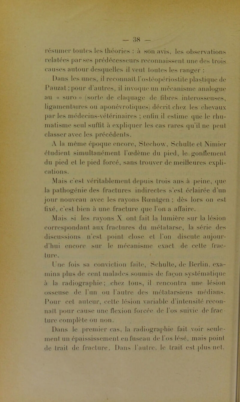 résumer toutes les théories : ;'t sou avis, les observations relatées parses prédécesseurs reconnaissent une des trois causes autour desquelles il veut toutes les ranger : Dans les unes, il reconnaît l'osléopérioslile plastique de Pauzal ; pour d autres, il invoque un mécanisme analogue au « suro » (sorte de claquage de libres inlerosseuses, ligamentaires ou aponévroliques) décrit chez les chevaux par les médecins-vétérinaires ; eiitin il estime que le rhu- matisme seul suffit a expliquer les cas rares qu’il ne peut classer avec les précédents. A la même époque encore, Sleclioxv, Schulte et Nimier étudient simultanément l'œdème du pied, le gonflement du pied et le pied forcé, sans trouver de meilleures expli- cations. Mais c'est véritablement depuis trois ans à peine, que la patliogénie des fractures indirectes s’est éclairée d’un jour nouveau avec les rayons Hœnlgen ; dès lors on est lixé, c’est bien à une fracture «pie l’on a affaire. Mais si les rayons X ont fait la lumière sur la lésion correspondant aux fractures du métatarse, la série des discussions n'es! point close et l’on discute aujour- d’hui encore sur le mécanisme exact de celte frac- ture. t ne fois sa conviction faite, Schulte, de Herlin, exa- mina plus de cent malades soumis de façon systématique à la radiographie; chez tous, il rencontra une lésion osseuse de l’un ou l’autre des métatarsiens médians. Pour cet auteur, celle lésion variable d’intensité recon- naît pour cause une flexion forcée de l’os suivie de frac turc complète ou non. Dans le premier cas, la radiographie fait voir seule- ment un épaississement en fuseau de l'os lésé, mais point de trait de fracture. Dans l'autre, le trait est plus net.