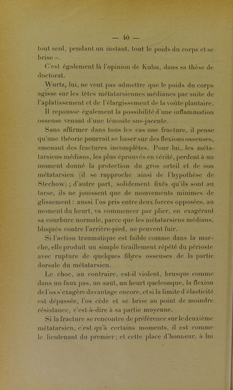 tout seul, pendant un instant, tout le poids du corps ol se brise ». L'est également là l’opinion de Kuhn, dans sa thèse de doctorat. \\ urtz, lui, ne veut pas admettre que le poids du corps agisse sur les tètes métatarsiennes médianes par suite de l'aplatissement et de l’élargissement de la voûte plantaire. Il repousse également la possibilité d’une inflammation osseuse venant d'une ténosite sus-jacente. Sans affirmer dans tous les cas une fracture, il pense qu’une théorie pourrait se baser sur des flexions osseuses, amenant des fractures incomplètes. Pour lui, les méta- tarsiens médians, les plus éprouvés en vérité, perdent à un moment donné la protection du gros orteil et de son métatarsien (il se rapproche ainsi de l’hypothèse de Stechowq ; d’autre part, solidement fixés qu’ils sont au tarse, ils ne jouissent que de mouvements minimes de glissement : aussi l’os pris entre deux forces opposées, au moment du heurt, va commencer par plier, en exagérant sa courbure normale, parce que les métatarsiens médians, bloqués contre l’arrière-pied, ne peuvent fuir. Si l’action traumatique est faible comme dans la mar- che, elle produit un simple tiraillement répété du périoste avec, rupture de quelques libres osseuses de la partie dorsale du métatarsien. Le choc, au contraire, est-il violent, brusque comme dans un faux pas, un saut, un heurt quelconque, la flexion de l’os s’exagère davantage encore, etsi la limite d’élasticité est dépassée, l’os cède et se brise au point de moindre résistance, c’est-à-dire à sa partie moyenne. Si la fracture se rencontre de préférence sur le deuxième métatarsien, c’est qu’à certains moments, il est comme le lieutenant du premier; et celte place d’honneur, à lui