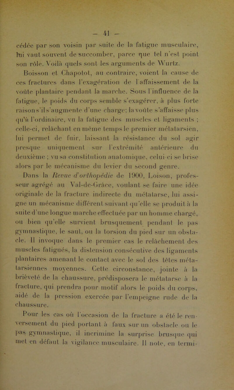 cédée par son voisin par suite de la fatigue musculaire, lui vaut souvent de succomber, parce que tel n’est point son rôle. Voilà quels sont les arguments de Wurtz. Boisson et Chapotot, au contraire, voient la cause de ces fractures dans l’exagération de rabaissement de la voûte plantaire pendant la marche. Sous l influenee de la fatigue, le poids du corps semble s’exagérer, à plus forte raisons’il s’augmente d’une charge; la voûte s’affaisse plus qu'à l’ordinaire, vu la fatigue des muscles et ligaments ; celle-ci, relâchant en même temps le premier métatarsien, lui permet de fuir, laissant la résistance du sol agir presque uniquement sur l’extrémité antérieure du deuxième; vu sa constitution anatomique, celui-ci se brise alors par le mécanisme du levier du second genre. Dans la Rame d'orthopédie de 1900, Loison, profes- seur agrégé au Val-de-Gràce, voulant se faire une idée originale de la fracture indirecte du métatarse, lui assi- gne un mécanisme différent suivant qu’elle se produit à la suite d’une longue marche effectuée par un homme chargé, ou bien qu’elle survient brusquement pendant le pas gymnastique, le saut, ou la torsion du pied sur un obsta- cle. Il invoque dans le premier cas le relâchement des muscles fatigués, la distension consécutive des ligaments plantaires amenant le contact avec le sol des têtes méta- tarsiennes moyennes. Cette circonstance, jointe à la brièveté de la chaussure, prédisposera le métatarse à la fracture, qui prendra pour motif alors le poids du corps, aide de la pression exercée par l’empeigne rude de la chaussure. l’our les cas ou 1 occasion de la fracture a été le ren \ erse ment du pied portant à laux sur un obstacle ou le pas gymnastique, il incrimine la surprise brusque qui met en defaut la vigilance musculaire. Il note, en termi-