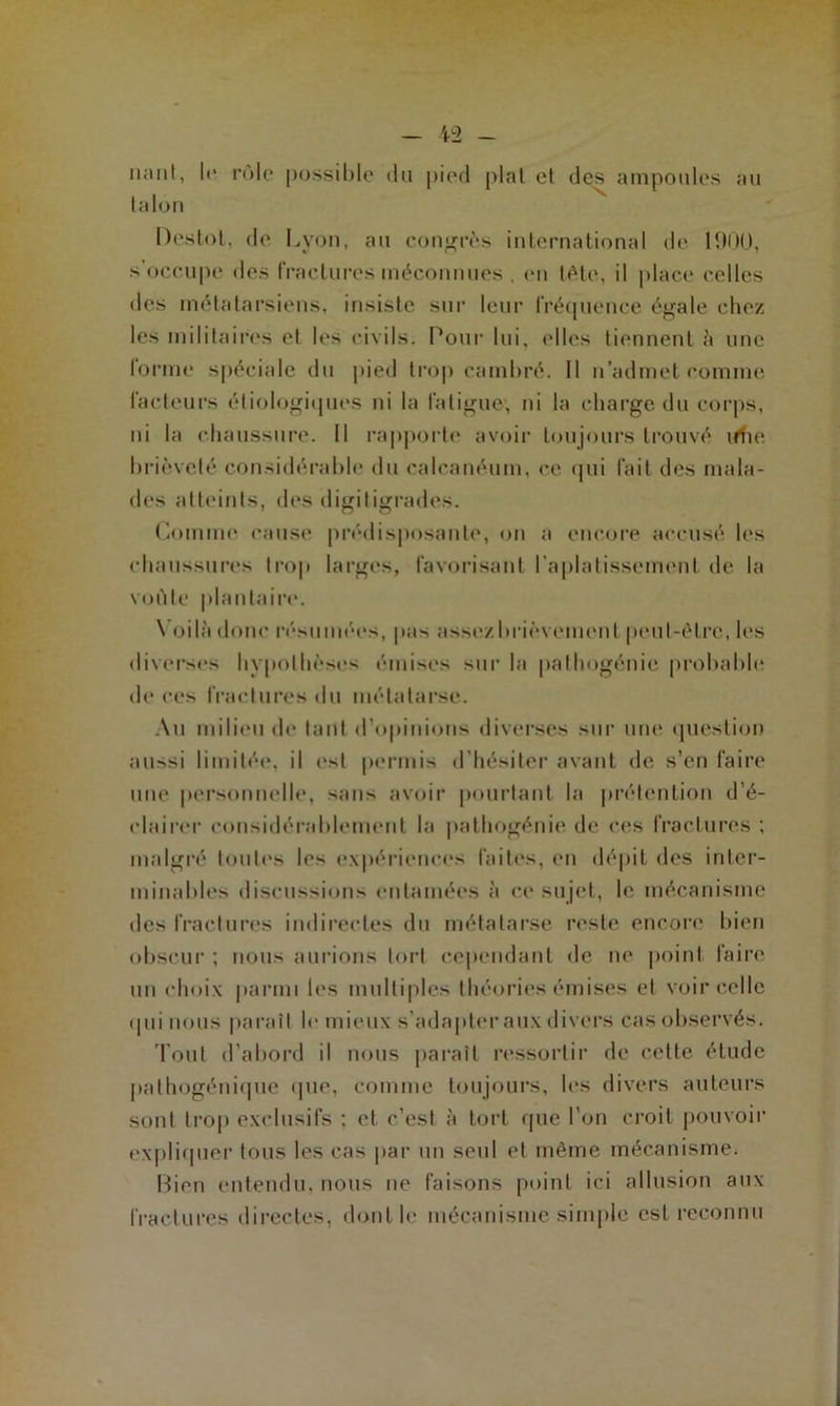 liant, le rôle possible du pied plat et des ampoules au talon Deslot, de Lyon, au congrès international de 1900, s’occupe des fractures méconnues . en tète, il place celles des métatarsiens, insiste sur leur fréquence égale chez les militaires et les civils. Pour lui. elles tiennent à une forme spéciale du pied trop cambré. Il n'admet comme facteurs étiologiques ni la fatigue, ni la charge du corps, ni la chaussure. Il rapporte avoir toujours trouvé ifhe brièveté considérable du calcanéum, ce qui fait des mala- des atteints, des digitigrades. Comme cause prédisposante, on a encore accusé les chaussures trop larges, favorisant l'aplatissement de la voûte plantaire. Voilà donc résumées, pas asse/.brièvemcnl peut-être, les diverses hypothèses émises sur la pathogénie probable de ces fractures du métatarse. Au milieu de tant d’opinions diverses sur une question aussi limitée, il est permis d’hésiter avant de s’en faire une personnelle, sans avoir pourtant la prétention d’é- elairer considérablement la pathogénie de ces fractures ; malgré toutes les expériences faites, en dépit des inter- minables discussions entamées à ce sujet, le mécanisme des fractures indirectes du métatarse reste encore bien obscur ; nous aurions tort cependant de ne point faire un choix parmi les multiples théories émises et voir celle «Iiii nous paraît le mieux s’adapter aux divers cas observés. Tout d’abord il nous paraît ressortir de cette étude pathogénique que, comme toujours, les divers auteurs sont trop exclusifs ; et c’est à tort que l’on croit pouvoir expliquer tous les cas par un seul et même mécanisme. Bien entendu, nous ne faisons point ici allusion aux fractures directes, dont le mécanisme simple est reconnu