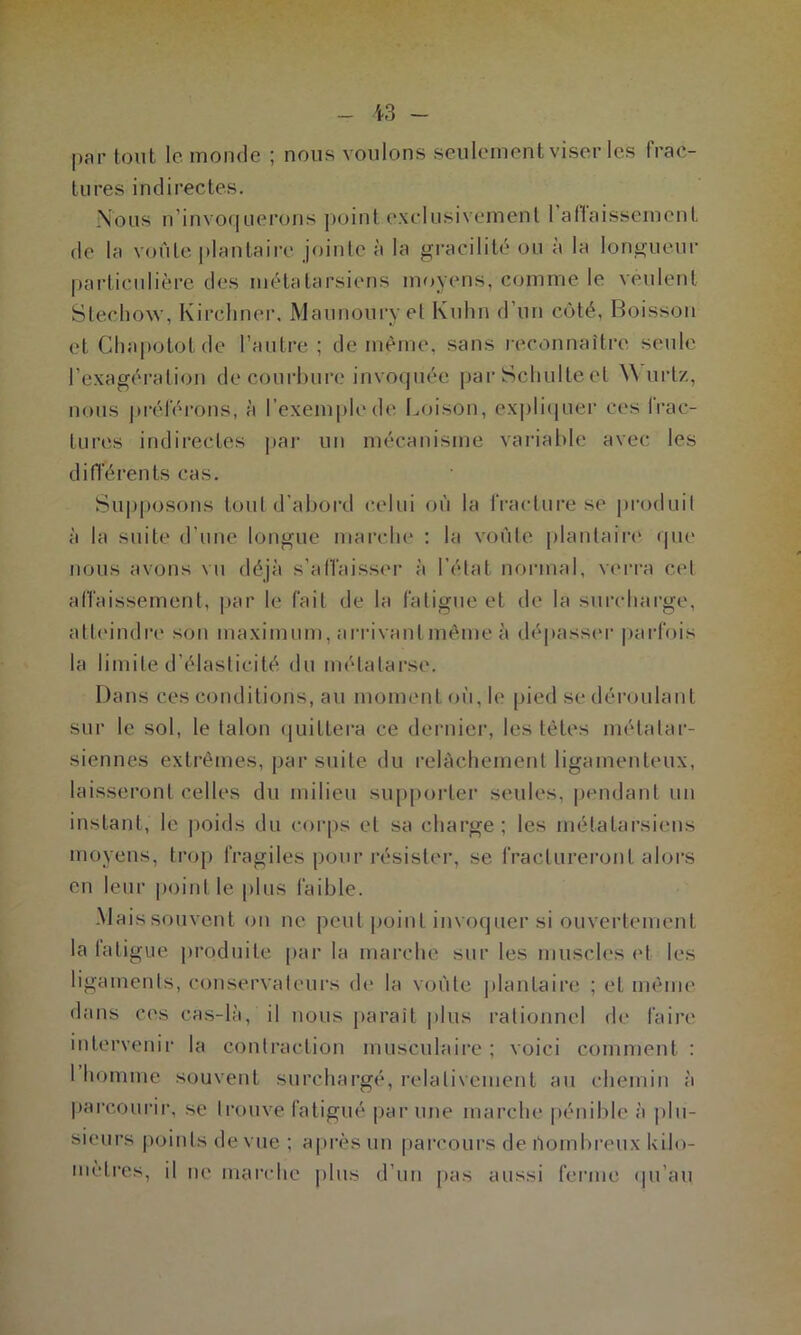 par tout 1c. monde ; nous voulons seulement viser les frac- tures indirectes. Nous n’invoquerons point exclusivement 1 affaissement de la voûte plantaire jointe à la gracilité ou à la longueur particulière des métatarsiens moyens, comme le veulent Stechow, Kirchner. Maunouryet Kuhn d’un côté, Boisson et Chapotot de l’autre; de même, sans reconnaître seule l'exagération de courbure invoquée par Schulte et W urtz, nous préférons, à l’exemple de Loison, expliquer ces frac- tures indirectes par un mécanisme variable avec les différents cas. Supposons tout d’abord celui où la fracture se produit à la suite d’une longue marche : la voûte plantaire que nous avons vu déjà s’affaisser à l’état normal, verra cet affaissement, par le fait de la fatigue et de la surcharge, atteindre son maximum, arrivant même à dépasser parfois la limite d’élasticité du métatarse. Dans ces conditions, au moment où, le pied se déroulant sur le sol, le talon quittera ce dernier, les têtes métatar- siennes extrêmes, par suite du relâchement ligamenteux, laisseront celles du milieu supporter seules, pendant un instant, le poids du corps et sa charge; les métatarsiens moyens, trop fragiles pour résister, se fractureront alors en leur point le plus faible. Mais souvent on ne peut point invoquer si ouvertement la fatigue produite par la marche sur les muscles et les ligaments, conservateurs de la voûte plantaire ; et même dans ces cas-là, il nous parait plus rationnel de faire intervenir la contraction musculaire ; voici comment : I homme souvent surchargé, relativement au chemin à parcourir, se trouve fatigué par une marche pénible à plu- sieurs points de vue; après un parcours de nombreux kilo- métrés, il ne marche plus d’un pas aussi ferme qu’au.