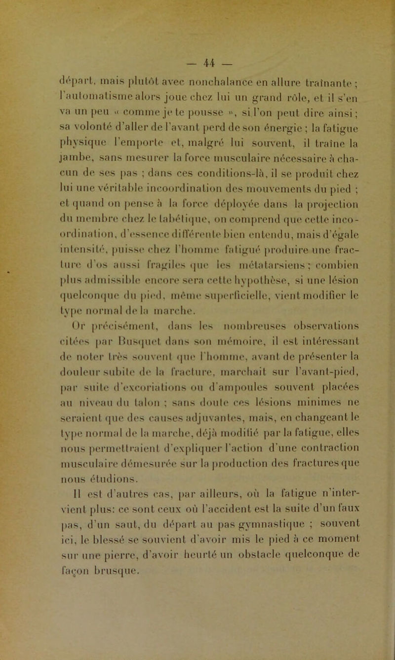 départ, mais plutôt avec nonchalance en allure traînante ; I automatisme alors joue chez lui un grand rôle, et il s’en va un peu >< comme je te pousse », si l’on peut dire ainsi; sa volonté d’aller de l’avant perd de son énergie; la fatigue physique l’emporte et, malgré lui souvent, il traîne la jambe, sans mesurer la force musculaire nécessaire à cha- cun de ses pas ; dans ces condilions-là, il se produit chez lui une véritable incoordination des mouvements du pied ; et quand on pense à la force déployée dans la projection du membre chez le tabétique, on comprend que cette inco- ordination. d’essence différente bien entendu, mais d’égale intensité, puisse chez l’homme fatigué produire une frac- ture d’os aussi fragiles que les métatarsiens; combien plus admissible encore sera cette hypothèse, si une lésion quelconque du pied, même superficielle, vient modifier le type normal delà marche. Or précisément, dans le* nombreuses observations citées par Bosquet dans son mémoire, il est intéressant de noter très souvent que I homme, avant de présenter la douleur subite de la fracture, marchait sur Pavant-pied, par suite d’excoriations ou d’ampoules souvent placées au niveau du talon ; sans doute ces lésions minimes ne seraient que des causes adjuvantes, mais, en changeant le type normal de la marche, déjà modifié par la fatigue, elles nous permettraient d’expliquer l’action d’une contraction musculaire démesurée sur la production des fractures que nous étudions. Il est d’autres cas, par ailleurs, où la fatigue n’inter- vient plus: ce sont ceux où l’accident est la suite d’un taux pas, d’un saut, du départ au pas gymnastique ; souvent ici, le blessé se souvient d’avoir mis le pied à ce moment sur une pierre, d’avoir heurté un obstacle quelconque de layon brusque.