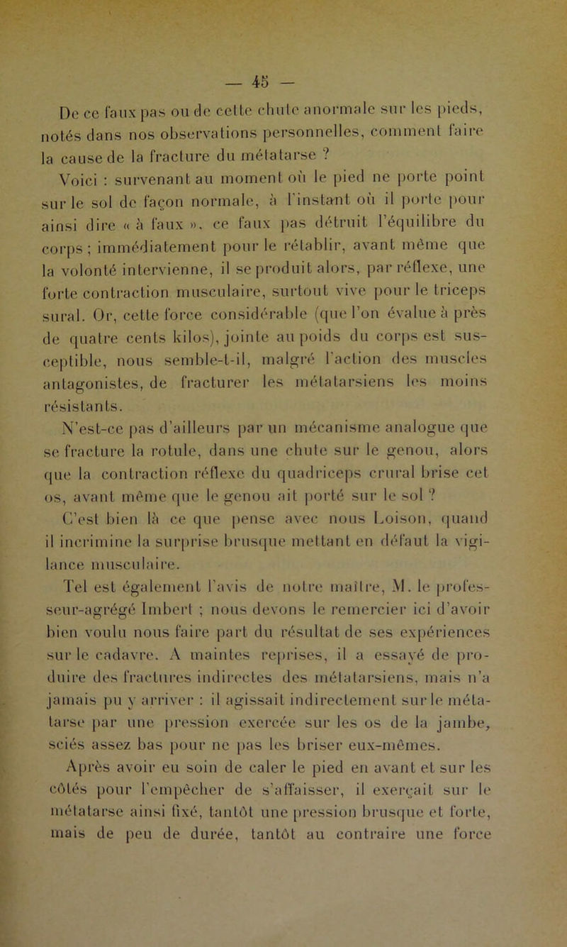 De ce faux pas ou ele celle chu le anormale sur les pieds, notés dans nos observations personnelles, comment faire la cause de la fracture du métatarse ? Voici : survenant au moment où le pied ne porte point sur le sol de façon normale, à l'instant où il porte pour ainsi dire « à faux », ce faux pas détruit l’équilibre du corps; immédiatement pour le rétablir, avant même que la volonté intervienne, il se produit alors, par réflexe, une forte contraction musculaire, surtout vive pour le triceps sural. Or, cette force considérable (que l’on évalue à près de quatre cents kilos), jointe au poids du corps est sus- ceptible, nous semble-t-il, malgré l'action des muscles antagonistes, de fracturer les métatarsiens les moins résistants. N’est-ce pas d’ailleurs par un mécanisme analogue que se fracture la rotule, dans une chute sur le genou, alors que la contraction réflexe du quadriceps crural brise cet os, avant même que le genou ail porté sur le sol ? C’est bien lù ce que pense avec nous Loison, quand il incrimine la surprise brusque mettant en défaut la vigi- lance musculaire. Tel est également l’avis de notre maître, M. le profes- seur-agrégé Imbert ; nous devons le remercier ici d’avoir bien voulu nous faire part du résultat de ses expériences sur le cadavre. A maintes reprises, il a essayé de pro- duire des fractures indirectes des métatarsiens, mais n’a jamais pu y arriver : il agissait indirectement sur le méta- tarse par une pression exercée sur les os de la jambe, sciés assez bas pour ne pas les briser eux-mêmes. Après avoir eu soin de caler le pied en avant et sur les côtés pour l’empêcher de s’affaisser, il exerçait sur le métatarse ainsi fixé, tantôt une pression brusque et forte, mais de peu de durée, tantôt au contraire une force