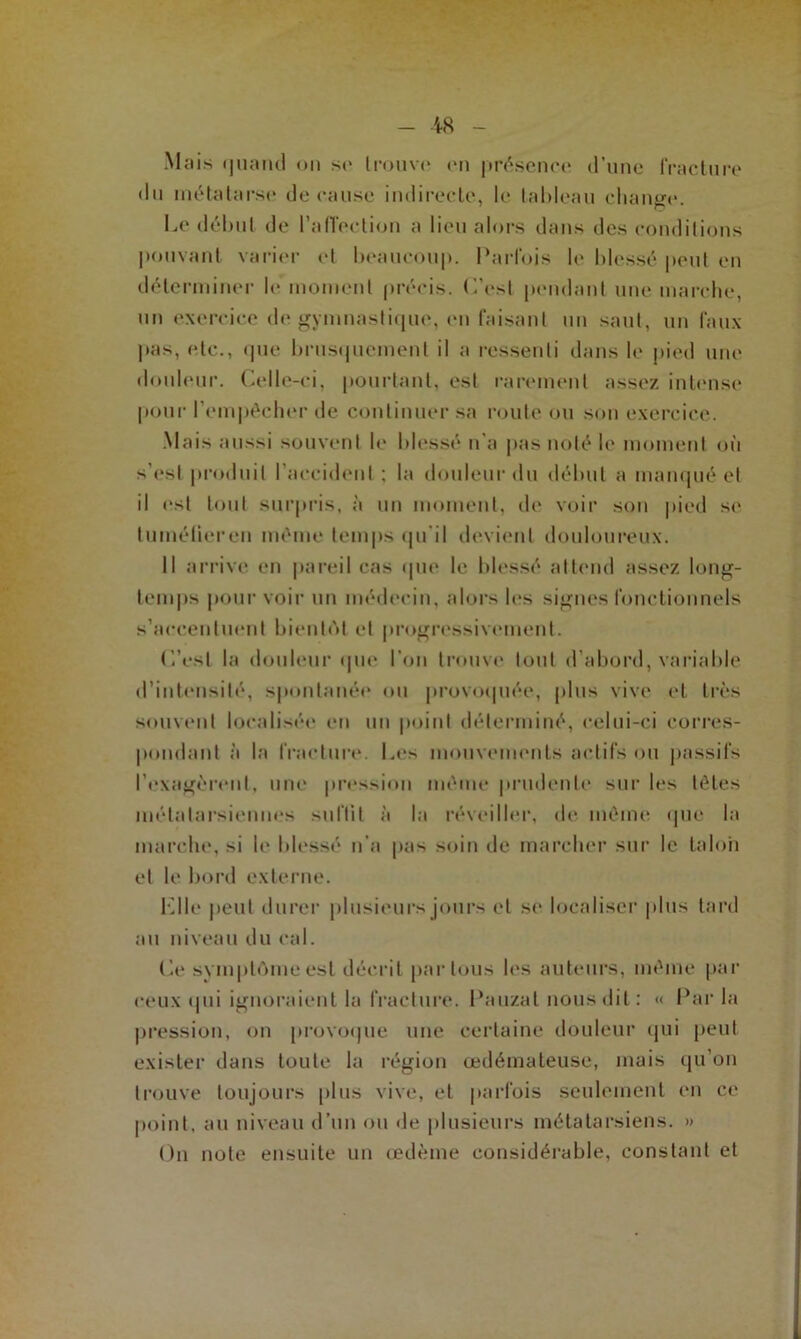 Mais quand on se trouve en présence d’une fracture du métatarse de cause indirecte, le tableau chantre. Le début de l’affection a lieu alors dans des conditions pouvant varier et beaucoup. Parfois le blessé peut en déterminer le moment précis. L’est pendant une marche, un exercice de gymnastique, en faisant un saut, un faux pas, etc., que brusquement il a ressenti dans le pied une douleur. Celle-ci, pourtant, est rarement assez intense pour l’empêcher de continuer sa route ou son exercice. Mais aussi souvent le blessé n’a pas noté le moment où s’est produit l’accident ; la douleur du début a manqué et il est tout surpris, à un moment, de voir son pied se tumélieren même temps qu'il devient douloureux. Il arrive en pareil cas que le blessé attend assez long- temps pour voir un médecin, alors les signes fonctionnels s’accentuent bientôt et progressivement. C’est la douleur que l’on trouve tout d’abord, variable d’intensité, spontanée ou provoquée, plus vive et très souvent localisée en un point déterminé, celui-ci corres- pondant à la fracture. Les mouvements actifs ou passifs l’exagèrent, une pression même prudente sur les têtes métatarsiennes suffit à la réveiller, de même que la marche, si le blessé n’a pas soin de marcher sur le talon et le bord externe. bille peut durer plusieurs jours et se localiser plus tard au niveau du cal. Ce svmptômeest décrit par tous les auteurs, même par ceux qui ignoraient la fracture. Panzat nous dit: « Par la pression, on provoque une certaine douleur qui peut exister dans toute la région œdémateuse, mais qu’on trouve toujours plus vive, et parfois seulement en ce point, au niveau d’un ou de plusieurs métatarsiens. » On note ensuite un œdème considérable, constant et