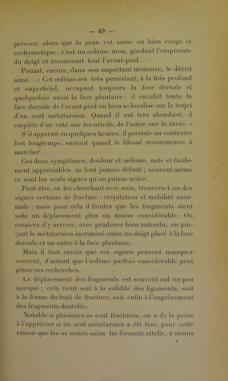 précoce, alors que La peau est saine ou bien rouge cl ecchvmotique ; c’est un œdème mou, gardant 1 empreinte du doigt et recouvrant tout l’avant-pied. Pauzat, encore, dans son important mémoire, le décrit ainsi : « Cet œdème est très persistant, à la fois profond et superficiel, occupant toujours la face dorsale et quelquefois aussi la face plantaire; il envahit toute la face dorsale de l’avant-pied ou bien se localise sur le trajet d’un seul métatarsien. Quand il est très abondant, il empiète, d’un côté sur les orteils, de l’autre sur le tarse. » S’il apparaît en quelques heures, il persiste au contraire fort longtemps, surtout quand le blessé recommence à marcher. Ces deux symptômes, douleur et œdème, nets et facile- ment appréciables, ne font jamais défaut ; souvent même ce sont les seuls signes qu’on puisse noter. Peut être, en les cherchant avec soin, trouvera-t-on des signes certains de fracture : crépitation et mobilité anor- male ; mais pour cela il faudra que les fragments aient subi un déplacement plus ou moins considérable. On essaiera d’y arriver, avec prudence bien entendu, en pin- çant le métatarsien incriminé entre un doigt placé à la face dorsale et un autre à la face plantaire. Mais il faut savoir que ces signes peuvent manquer souvent, d’autant que l’œdème parfois considérable peut gêner ces recherches. Le déplacement des fragments est souvent nul ou peu marqué ; cela tient soit à la solidité des ligaments, soit à la forme du trait de fracture, soit enfin à l’engrènement des fragments dentelés. Notable si plusieurs os sont fracturés, on a de la peine à l'apprécier si un seul métatarsien a été lésé, pour cette raison que les os restés sains lui forment attelle, à moins 4