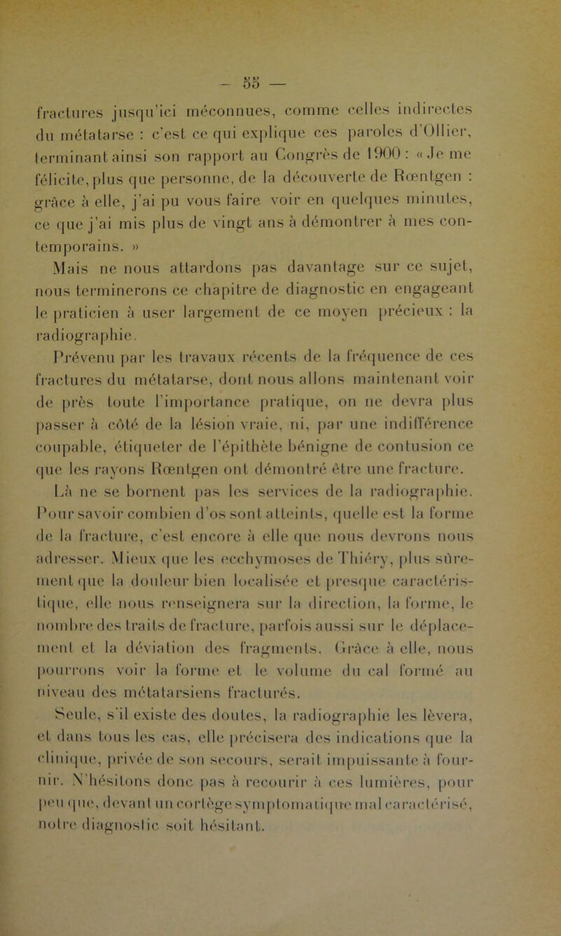 fractures jusqu’ici méconnues, comme celles indirectes du métatarse : c’est ce qui explique ces paroles d’Ollier, terminant ainsi son rapport au Congrès de 1900: «Je me félicite,plus que personne, de la découverte de Rœntgen : grâce à elle, j’ai pu vous faire voir en quelques minutes, ce que j’ai mis plus de vingt ans à démontrer à mes con- temporains. » Mais ne nous attardons pas davantage sur ce sujet, nous terminerons ce chapitre de diagnostic en engageant le praticien à user largement de ce moyen précieux : la radiographie. Prévenu par les travaux récents de la fréquence de ces fractures du métatarse, dont nous allons maintenant voir de près toute l’importance pratique, on ne devra plus passer à côté de la lésion vraie, ni, par une indifférence coupable, étiqueter de l’épithète bénigne de contusion ce que les rayons Rœntgen ont démontré être une fracture. Là ne se bornent pas les services de la radiographie. Pour savoir combien d’os sont atteints, quelle est la forme de la fracture, c’est encore à elle que nous devrons nous adresser. Mieux que les ecchymoses deThiéry, plus sûre- ment «pie la douleur bien localisée et presque caractéris- tique, elle nous renseignera sur la direction, la forme, le nombre des traits de fracture, parfois aussi sur le déplace- ment et la déviation des fragments. Grâce à elle, nous pourrons voir la forme et le volume du cal formé au niveau des métatarsiens fracturés. Seule, s'il existe des doutes, la radiographie les lèvera, et dans tous les cas, elle précisera des indications que la clinique, privée de son secours, serait impuissante à four- nir. N’hésitons donc pas à recourir à ces lumières, pour peu <pie, devant un cortègesymptomatiqu-e mal caractérisé, notre diagnostic soit hésitant.