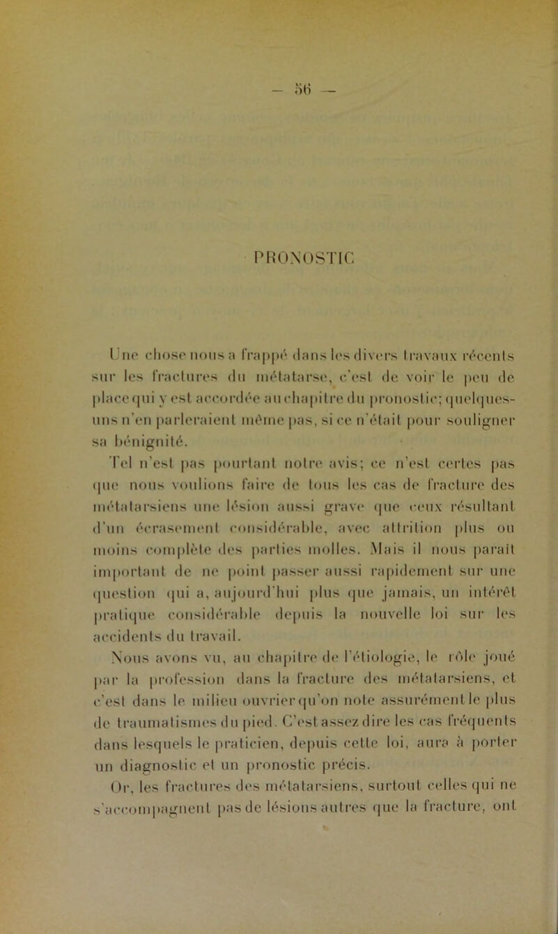 PRONOSTIC Une chose nous a frappé dans les divers travaux récents sur les fractures du métatarse, c’est de voir le peu de place qui y est accordée auchapitre du pronostic; quelques- uns n'en parleraient inéine pas, si ce n’était pour souligner sa bénignité. Tel n’est pas pourtant notre avis; ce n’est certes pas <pie nous voulions faire de tous les cas de fracture des métatarsiens une lésion aussi grave «pie ceux résultant d'un écrasement considérable, avec att ri lion plus ou moins complète des parties molles. Mais il nous parait important de ne point passer aussi rapidement sur une question qui a, aujourd'hui plus que jamais, un intérêt pratique considérable depuis la nouvelle loi sur les accidents du travail. Nous avons vu, au chapitre de l’étiologie, le rôle joué par la profession dans la fracture des métatarsiens, et c’est dans le milieu ouvrier qu’on note assurément le plus de traumatismes du pied. C’est assez dire les cas fréquents dans lesquels le praticien, depuis cette loi, aura à porter un diagnostic et un pronostic précis. Or, les fractures des métatarsiens, surtout celles qui ne s'accompagnent pas de lésions autres que la fracture, ont