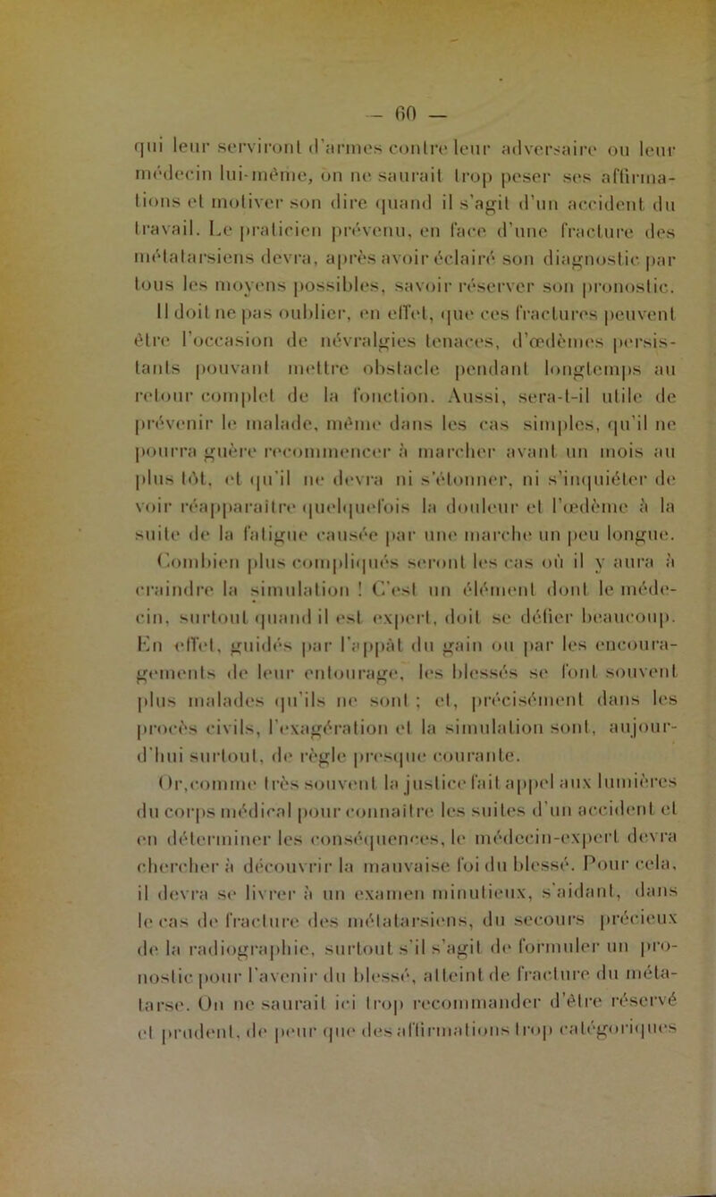 <|iii leur serviront d’armes contre leur adversaire ou leur médecin lui-même, on ne saurait trop peser ses affirma- tions et motiver son dire quand il s’agit d’un accident du travail. Le praticien prévenu, en lace d’une fracture des métatarsiens devra, après avoir éclairé son diagnostic par tous les moyens possibles, savoir réserver son pronostic. Il doit ne pas oublier, en elïel, que ces fractures peuvent être l’occasion de névralgies tenaces, d’œdèmes persis- tants pouvant mettre obstacle pendant longtemps au retour complet de la fonction. Aussi, sera-t-il utile de prévenir le malade, même dans les cas simples, qu’il ne pourra guère recommencer à marcher avant un mois au plus tôt, et qu’il ne devra ni s'étonner, ni s’inquiéter de voir réapparaître quelquefois la douleur et l’œdème à la suite de la fatigue causée par une marche un peu longue. Combien plus compliqués seront les cas où il y aura à craindre la simulation ! C’est un élément dont le méde- cin, surtout quand il e>l expert, doit se défier beaucoup. En effet, guidés par l'appât du gain ou par les encoura- gements de leur entourage, les blessés se font souvent plus malades qu'ils ne sont ; et, précisément dans les procès civils, l'exagération et la simulation sont, aujour- d'hui surtout, de règle presque courante. Or,comme très souvent la justice fait appel aux lumières du corps médical pour connaître les suites d un accident et en déterminer les conséquences, le médecin-expert devra cherchera découvrir la mauvaise foi du blessé. Pour cela, il devra se livrer à un examen minutieux, s’aidant, dans le cas de fracture des métatarsiens, du secours précieux delà radiographie, surtout s’il s’agit de formuler un pro- nostic pour I avenir du blessé, atteint de fracture du méta- tarse. On ne saurait ici trop recommander d’être réservé et prudent, de peur que des affirmations trop catégoriques