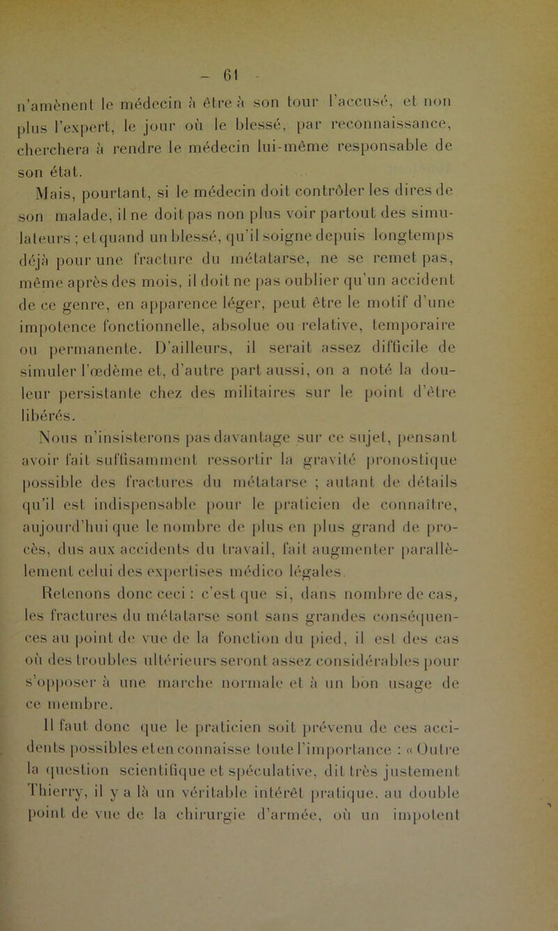 n’amènent le médecin à être à son tour l’accusé, et non plus l’expert, le jour où le blessé, par reconnaissance, cherchera à rendre le médecin lui-même responsable de son état. Mais, pourtant, si le médecin doit contrôler les dires de son malade, il ne doit pas non plus voir partout des simu- lateurs ; et quand un blessé, qu’il soigne depuis longtemps déjà pour une fracture du métatarse, ne se remet pas, même après des mois, il doit ne pas oublier qu’un accident de ce genre, en apparence léger, peut être le motif d’une impotence fonctionnelle, absolue ou relative, temporaire ou permanente. D’ailleurs, il serait assez difficile de simuler l’œdème et, d’autre part aussi, on a noté la dou- leur persistante chez des militaires sur le point d’être libérés. Nous n’insisterons pas davantage sur ce sujet, pensant avoir fait suffisamment ressortir la gravité pronostique possible des fractures du métatarse ; autant de détails qu’il est indispensable pour le praticien de connaître, aujourd’hui que le nombre de plus en plus grand de pro- cès, dus aux accidents du travail, fait augmenter parallè- lement celui des expertises médico légales. Retenons donc ceci : c’est que si, dans nombre de cas, les fractures du métatarse sont sans grandes conséquen- ces au point de vue de la fonction du pied, il est des cas où des troubles ultérieurs seront assez considérables pour s’opposer à une marche normale et à un bon usage de ce membre. 11 faut donc que le praticien soit prévenu de ces acci- dents possibles eten connaisse toute l’importance : «Outre la question scientifique et spéculative, dit très justement 1 hierry, il y a là un véritable intérêt pratique, au double point de vue de la chirurgie d’armée, où un impotent